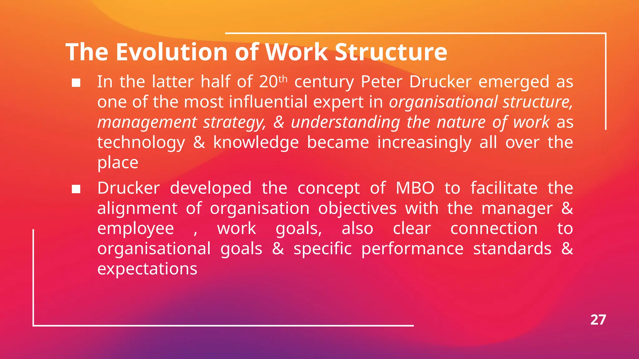 The Evolution of Work Structure
▪ In the latter half of 20th
century Peter Drucker emerged as
one of the most influential expert in organisational structure,
management strategy, & understanding the nature of work as
technology & knowledge became increasingly all over the
place
▪ Drucker developed the concept of MBO to facilitate the
alignment of organisation objectives with the manager &
employee , work goals, also clear connection to
organisational goals & specific performance standards &
expectations
27
 