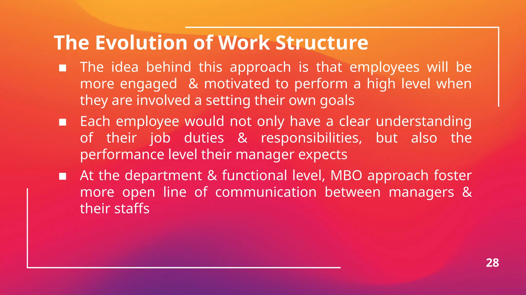 The Evolution of Work Structure
▪ The idea behind this approach is that employees will be
more engaged & motivated to perform a high level when
they are involved a setting their own goals
▪ Each employee would not only have a clear understanding
of their job duties & responsibilities, but also the
performance level their manager expects
▪ At the department & functional level, MBO approach foster
more open line of communication between managers &
their staffs
28
 