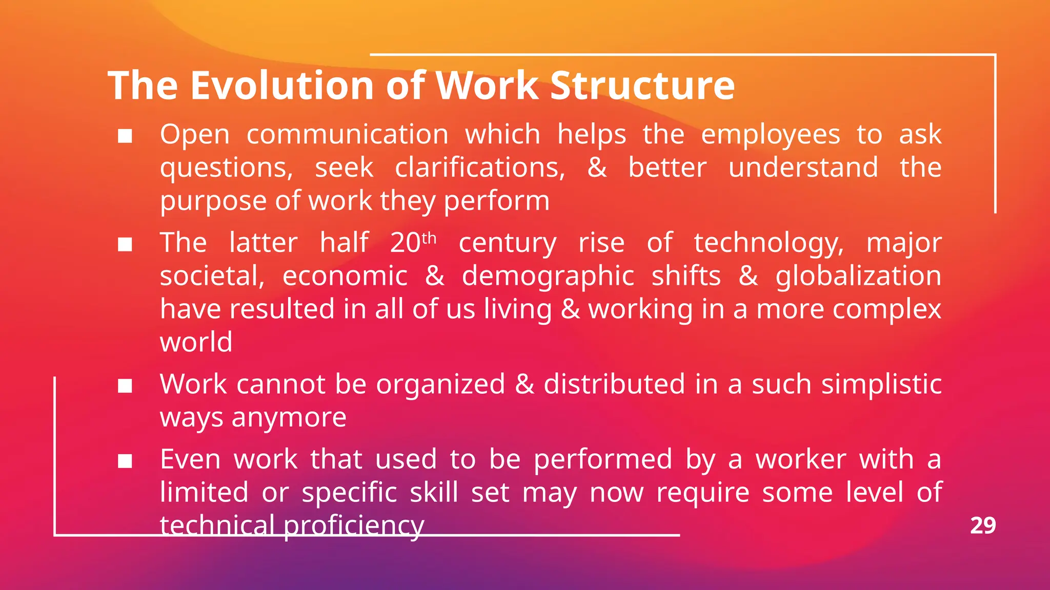 The Evolution of Work Structure
▪ Open communication which helps the employees to ask
questions, seek clarifications, & better understand the
purpose of work they perform
▪ The latter half 20th
century rise of technology, major
societal, economic & demographic shifts & globalization
have resulted in all of us living & working in a more complex
world
▪ Work cannot be organized & distributed in a such simplistic
ways anymore
▪ Even work that used to be performed by a worker with a
limited or specific skill set may now require some level of
technical proficiency 29
 