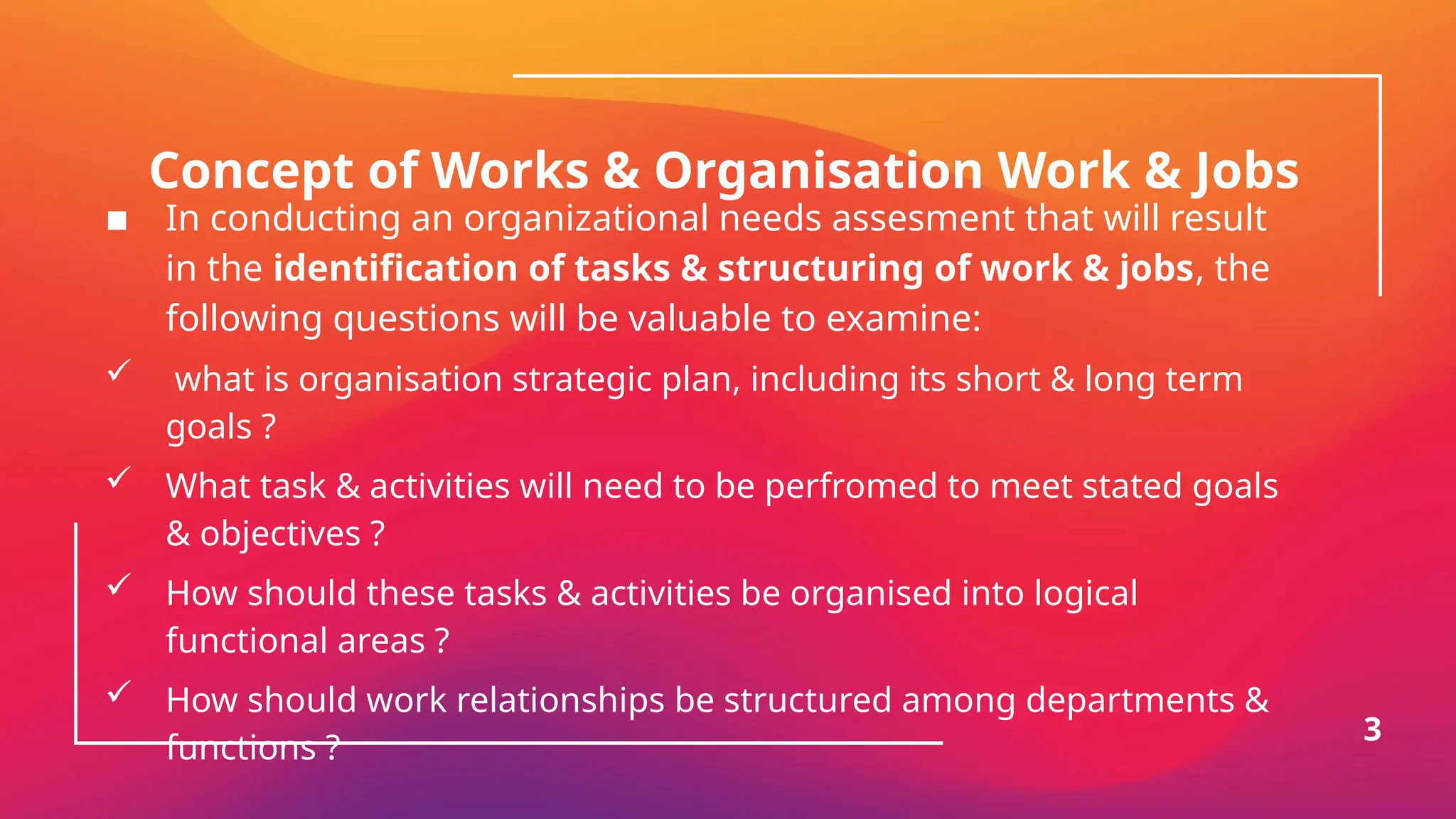 Concept of Works & Organisation Work & Jobs
▪ In conducting an organizational needs assesment that will result
in the identification of tasks & structuring of work & jobs, the
following questions will be valuable to examine:
 what is organisation strategic plan, including its short & long term
goals ?
 What task & activities will need to be perfromed to meet stated goals
& objectives ?
 How should these tasks & activities be organised into logical
functional areas ?
 How should work relationships be structured among departments &
functions ?
3
 