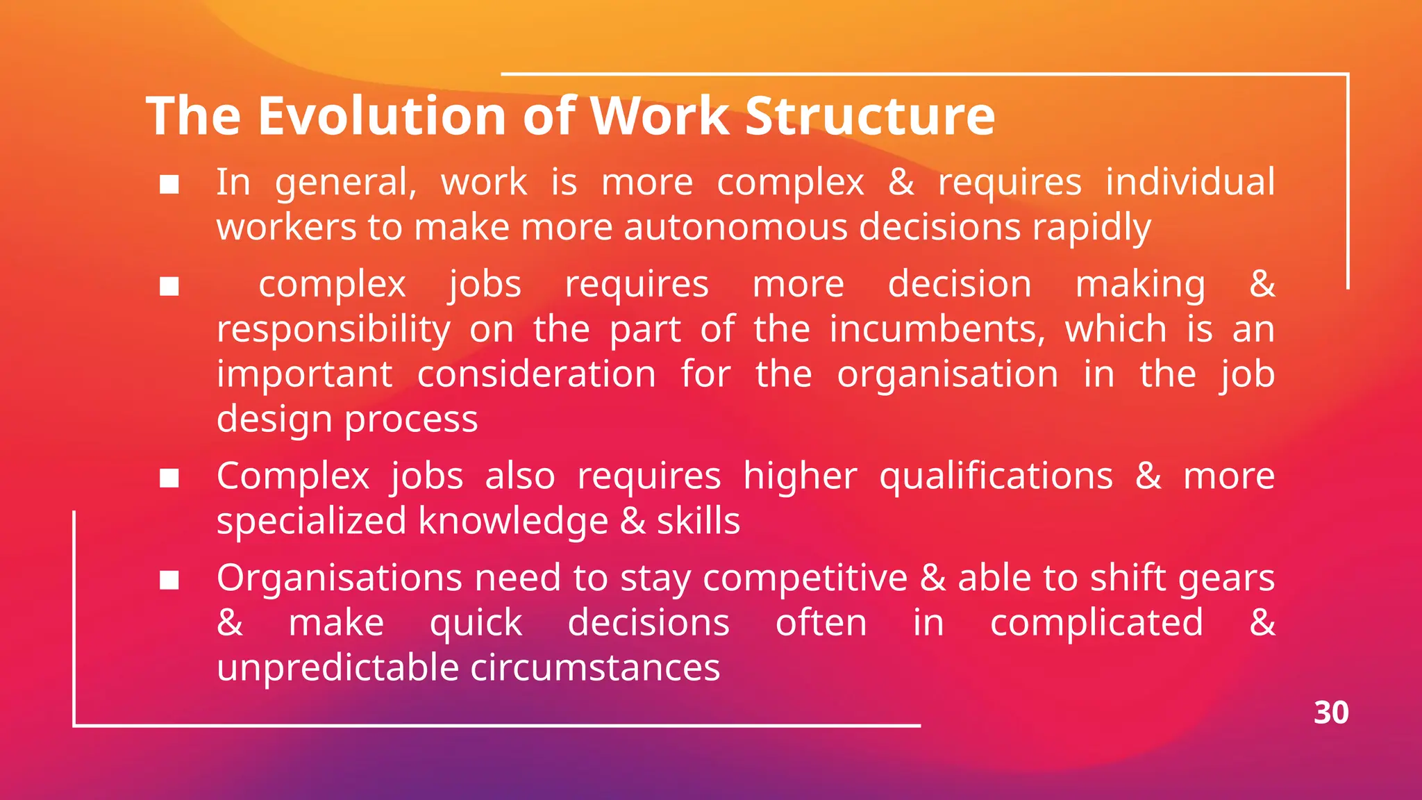 The Evolution of Work Structure
▪ In general, work is more complex & requires individual
workers to make more autonomous decisions rapidly
▪ complex jobs requires more decision making &
responsibility on the part of the incumbents, which is an
important consideration for the organisation in the job
design process
▪ Complex jobs also requires higher qualifications & more
specialized knowledge & skills
▪ Organisations need to stay competitive & able to shift gears
& make quick decisions often in complicated &
unpredictable circumstances
30
 