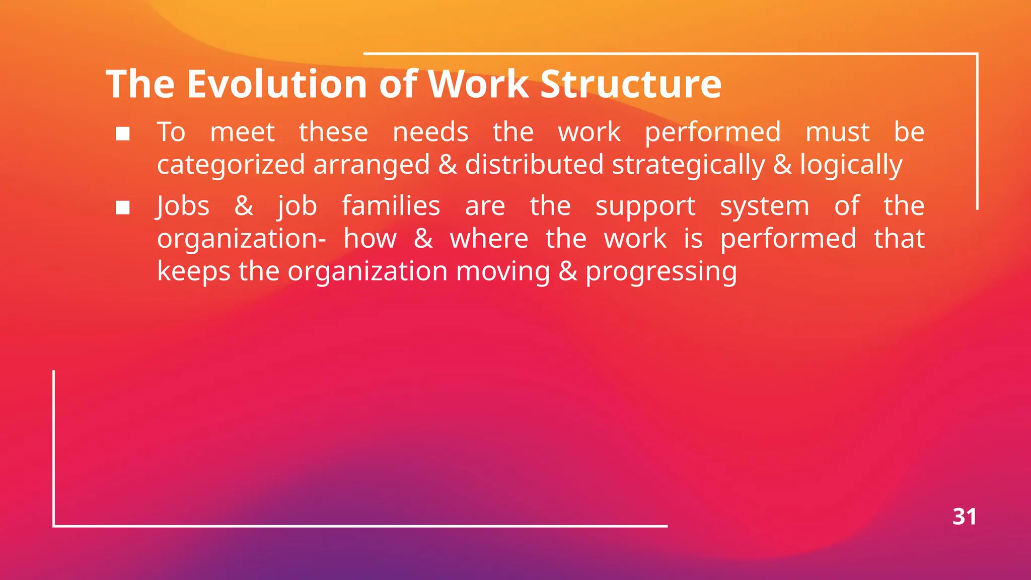 The Evolution of Work Structure
▪ To meet these needs the work performed must be
categorized arranged & distributed strategically & logically
▪ Jobs & job families are the support system of the
organization- how & where the work is performed that
keeps the organization moving & progressing
31
 