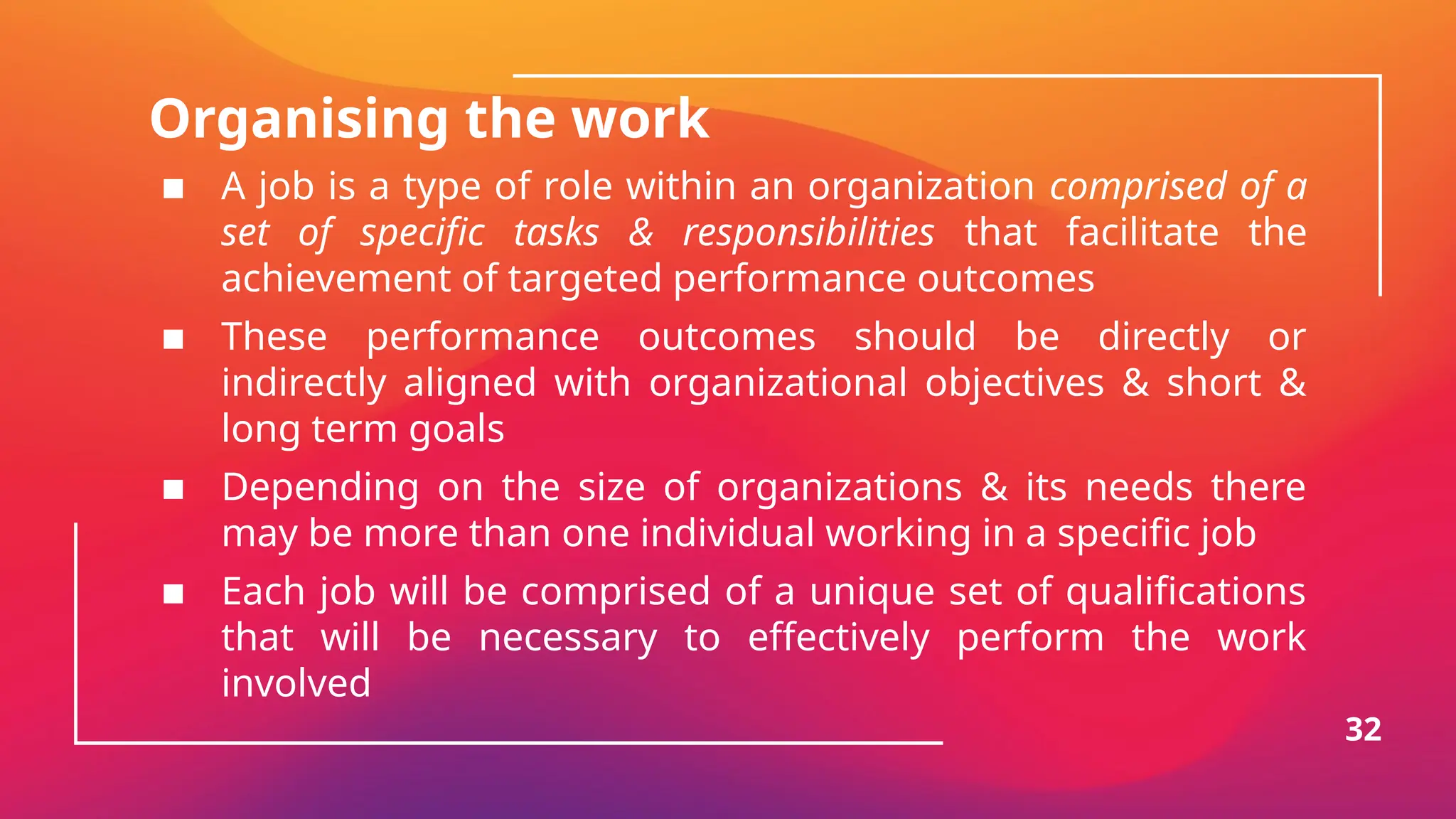 Organising the work
▪ A job is a type of role within an organization comprised of a
set of specific tasks & responsibilities that facilitate the
achievement of targeted performance outcomes
▪ These performance outcomes should be directly or
indirectly aligned with organizational objectives & short &
long term goals
▪ Depending on the size of organizations & its needs there
may be more than one individual working in a specific job
▪ Each job will be comprised of a unique set of qualifications
that will be necessary to effectively perform the work
involved
32
 
