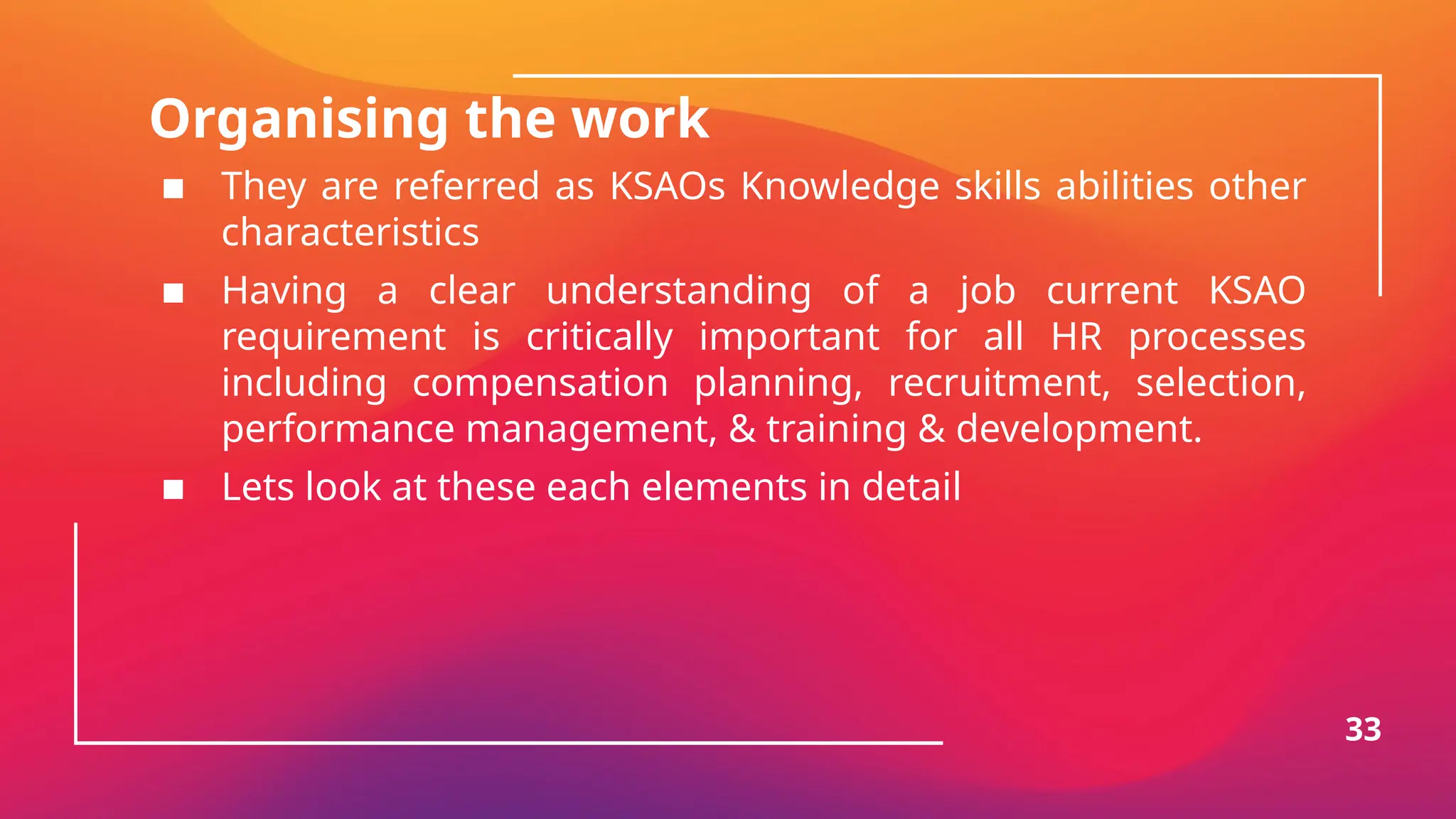 Organising the work
▪ They are referred as KSAOs Knowledge skills abilities other
characteristics
▪ Having a clear understanding of a job current KSAO
requirement is critically important for all HR processes
including compensation planning, recruitment, selection,
performance management, & training & development.
▪ Lets look at these each elements in detail
33
 