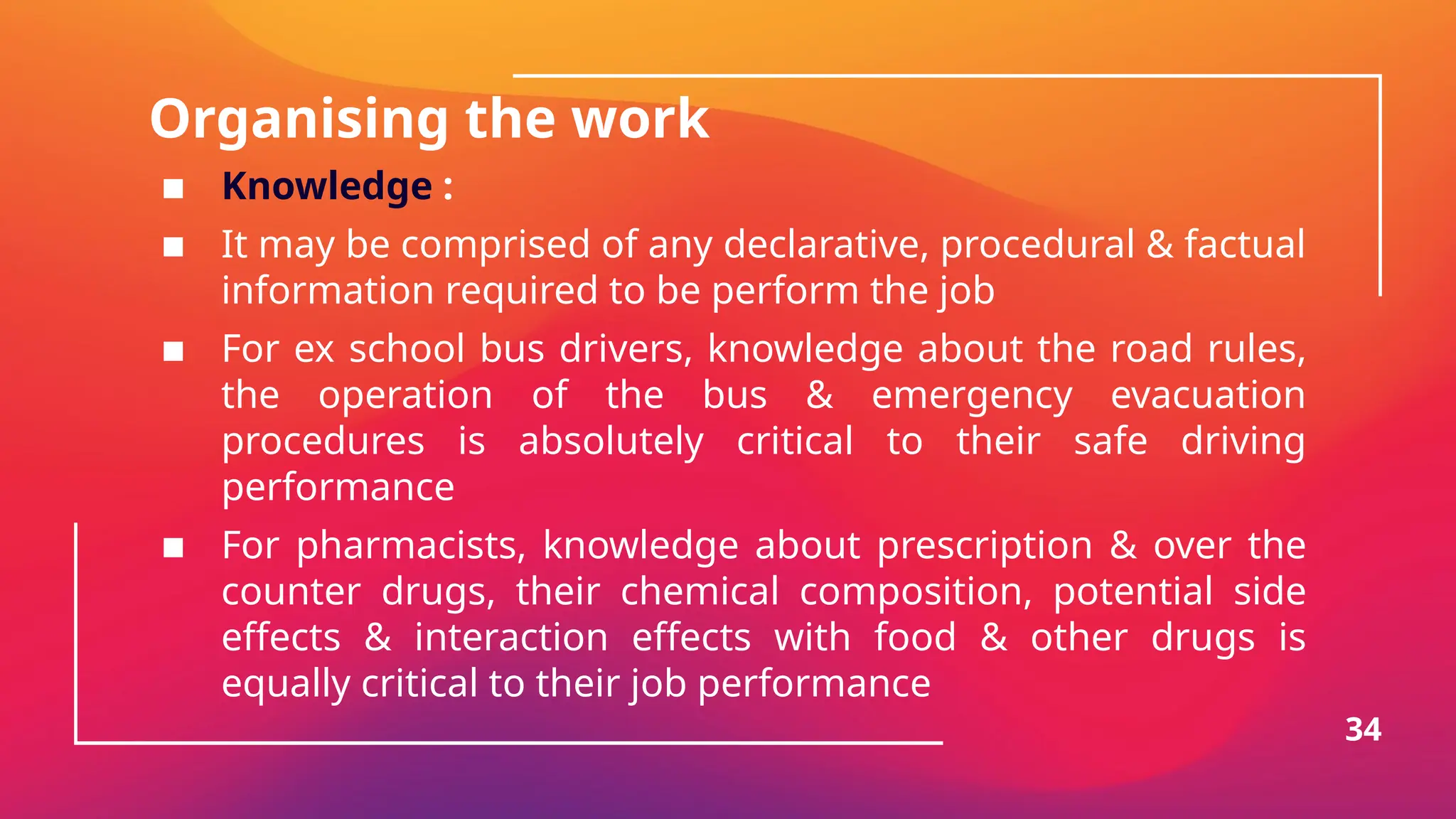 Organising the work
▪ Knowledge :
▪ It may be comprised of any declarative, procedural & factual
information required to be perform the job
▪ For ex school bus drivers, knowledge about the road rules,
the operation of the bus & emergency evacuation
procedures is absolutely critical to their safe driving
performance
▪ For pharmacists, knowledge about prescription & over the
counter drugs, their chemical composition, potential side
effects & interaction effects with food & other drugs is
equally critical to their job performance
34
 