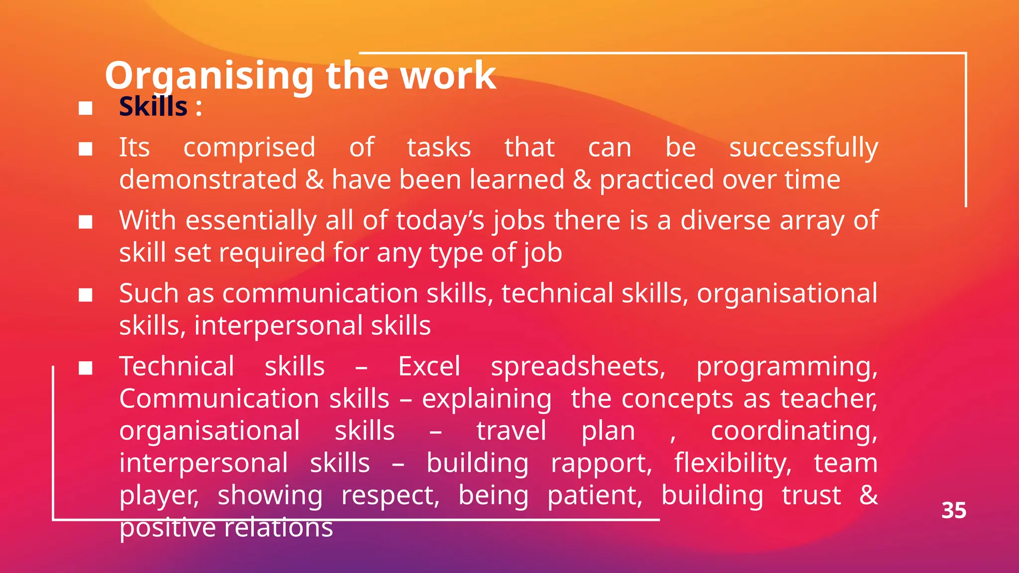 Organising the work
▪ Skills :
▪ Its comprised of tasks that can be successfully
demonstrated & have been learned & practiced over time
▪ With essentially all of today’s jobs there is a diverse array of
skill set required for any type of job
▪ Such as communication skills, technical skills, organisational
skills, interpersonal skills
▪ Technical skills – Excel spreadsheets, programming,
Communication skills – explaining the concepts as teacher,
organisational skills – travel plan , coordinating,
interpersonal skills – building rapport, flexibility, team
player, showing respect, being patient, building trust &
positive relations
35
 