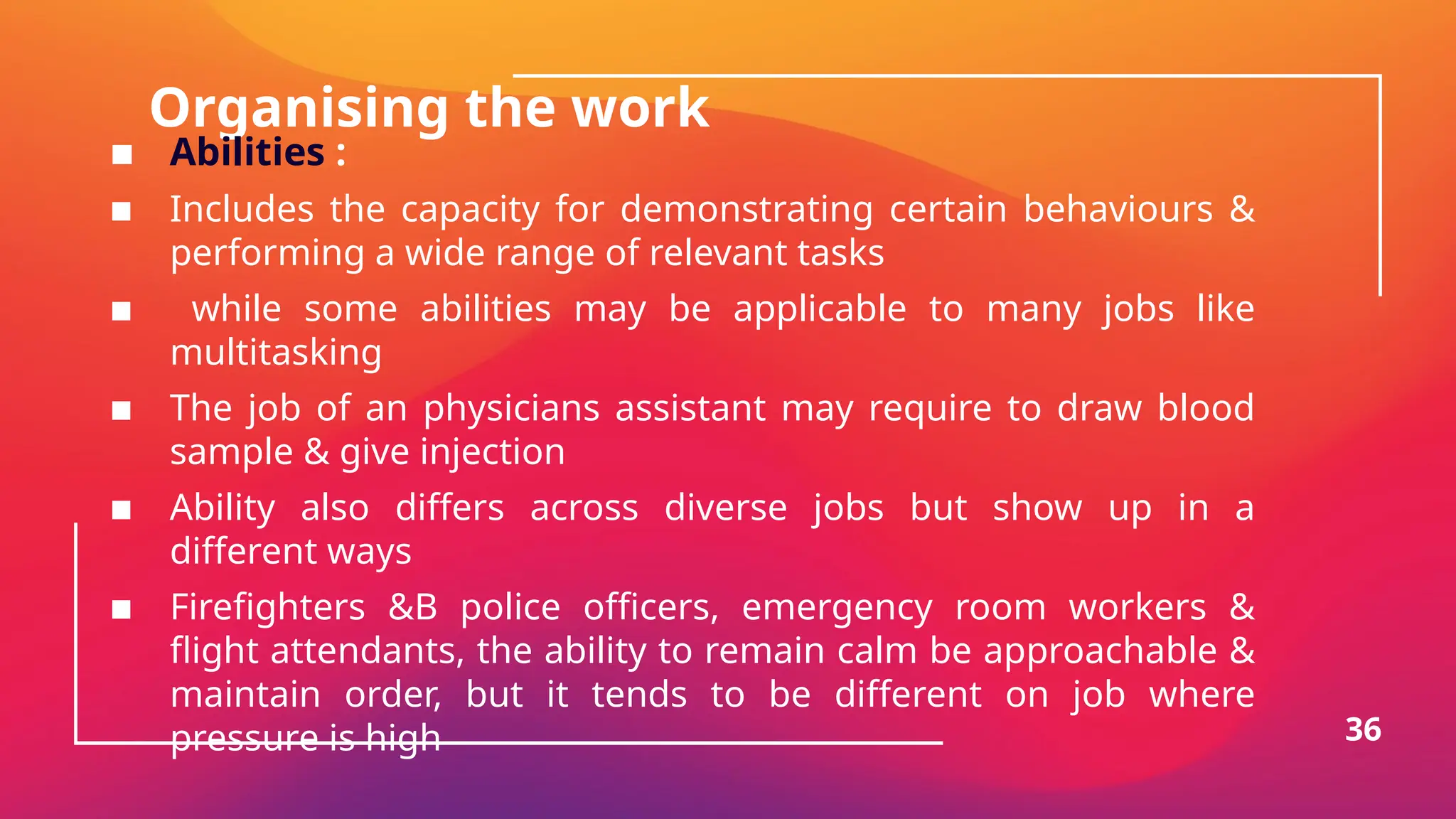 Organising the work
▪ Abilities :
▪ Includes the capacity for demonstrating certain behaviours &
performing a wide range of relevant tasks
▪ while some abilities may be applicable to many jobs like
multitasking
▪ The job of an physicians assistant may require to draw blood
sample & give injection
▪ Ability also differs across diverse jobs but show up in a
different ways
▪ Firefighters &B police officers, emergency room workers &
flight attendants, the ability to remain calm be approachable &
maintain order, but it tends to be different on job where
pressure is high 36
 