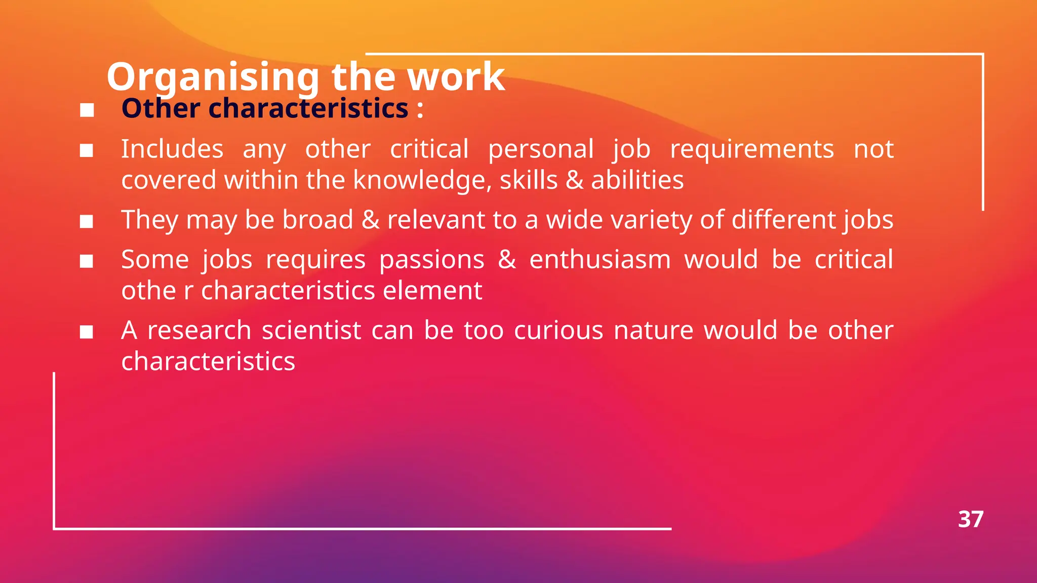 Organising the work
▪ Other characteristics :
▪ Includes any other critical personal job requirements not
covered within the knowledge, skills & abilities
▪ They may be broad & relevant to a wide variety of different jobs
▪ Some jobs requires passions & enthusiasm would be critical
othe r characteristics element
▪ A research scientist can be too curious nature would be other
characteristics
37
 