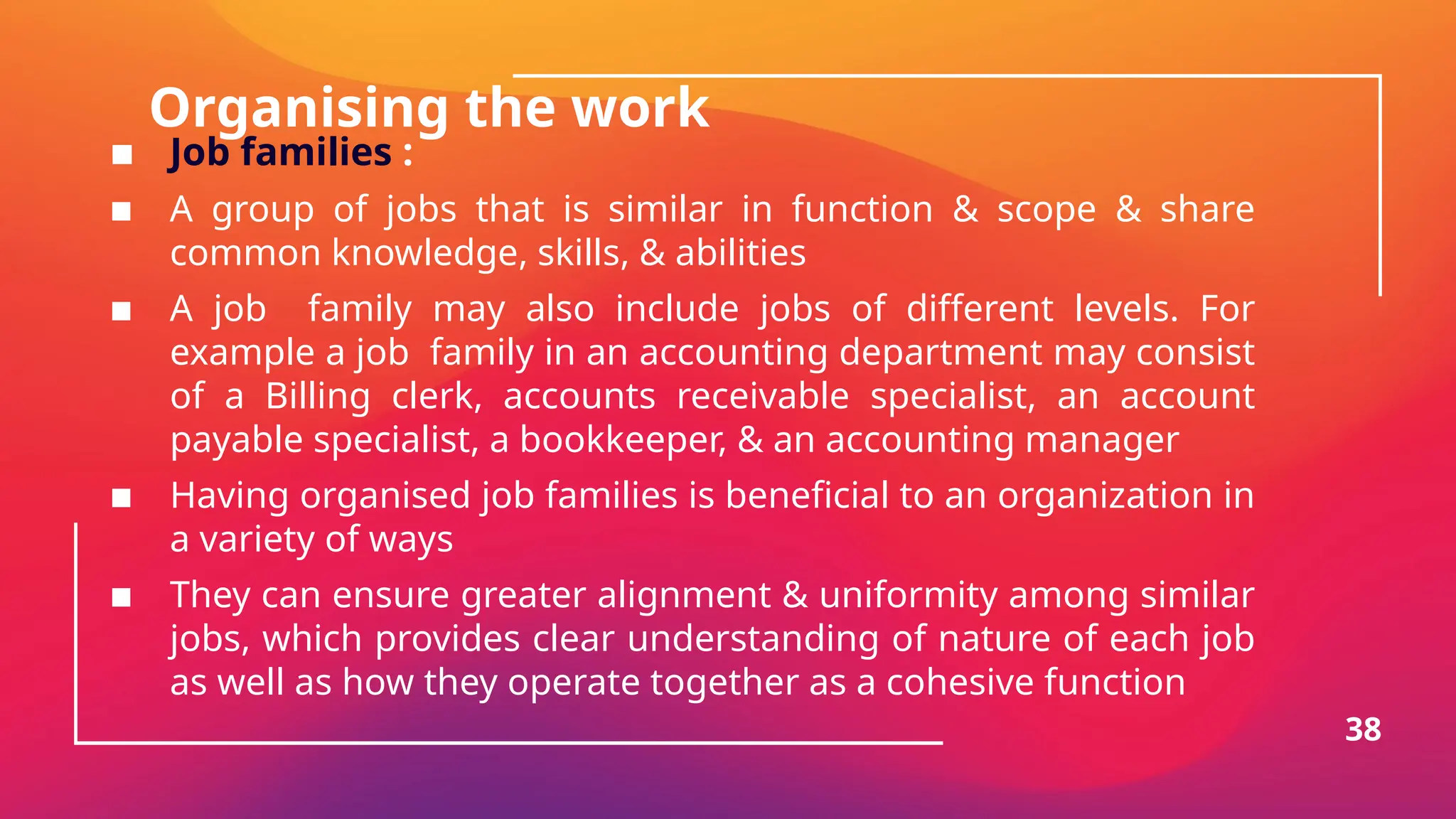 Organising the work
▪ Job families :
▪ A group of jobs that is similar in function & scope & share
common knowledge, skills, & abilities
▪ A job family may also include jobs of different levels. For
example a job family in an accounting department may consist
of a Billing clerk, accounts receivable specialist, an account
payable specialist, a bookkeeper, & an accounting manager
▪ Having organised job families is beneficial to an organization in
a variety of ways
▪ They can ensure greater alignment & uniformity among similar
jobs, which provides clear understanding of nature of each job
as well as how they operate together as a cohesive function
38
 