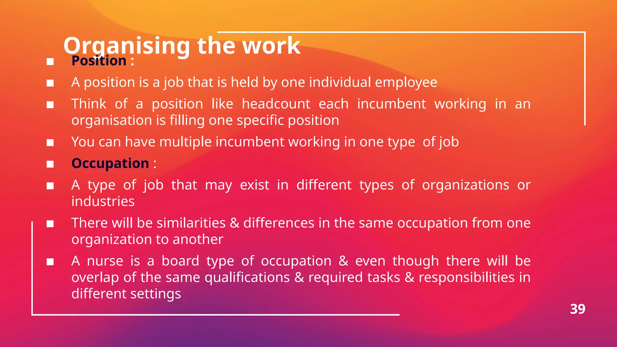 Organising the work
▪ Position :
▪ A position is a job that is held by one individual employee
▪ Think of a position like headcount each incumbent working in an
organisation is filling one specific position
▪ You can have multiple incumbent working in one type of job
▪ Occupation :
▪ A type of job that may exist in different types of organizations or
industries
▪ There will be similarities & differences in the same occupation from one
organization to another
▪ A nurse is a board type of occupation & even though there will be
overlap of the same qualifications & required tasks & responsibilities in
different settings
39
 