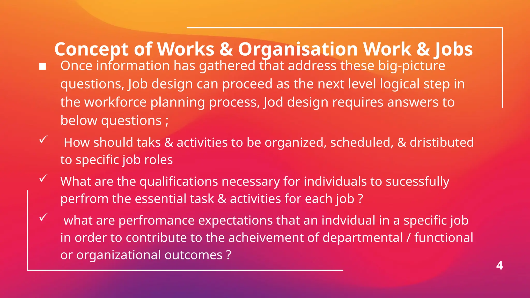 Concept of Works & Organisation Work & Jobs
▪ Once information has gathered that address these big-picture
questions, Job design can proceed as the next level logical step in
the workforce planning process, Jod design requires answers to
below questions ;
 How should taks & activities to be organized, scheduled, & dristibuted
to specific job roles
 What are the qualifications necessary for individuals to sucessfully
perfrom the essential task & activities for each job ?
 what are perfromance expectations that an indvidual in a specific job
in order to contribute to the acheivement of departmental / functional
or organizational outcomes ?
4
 