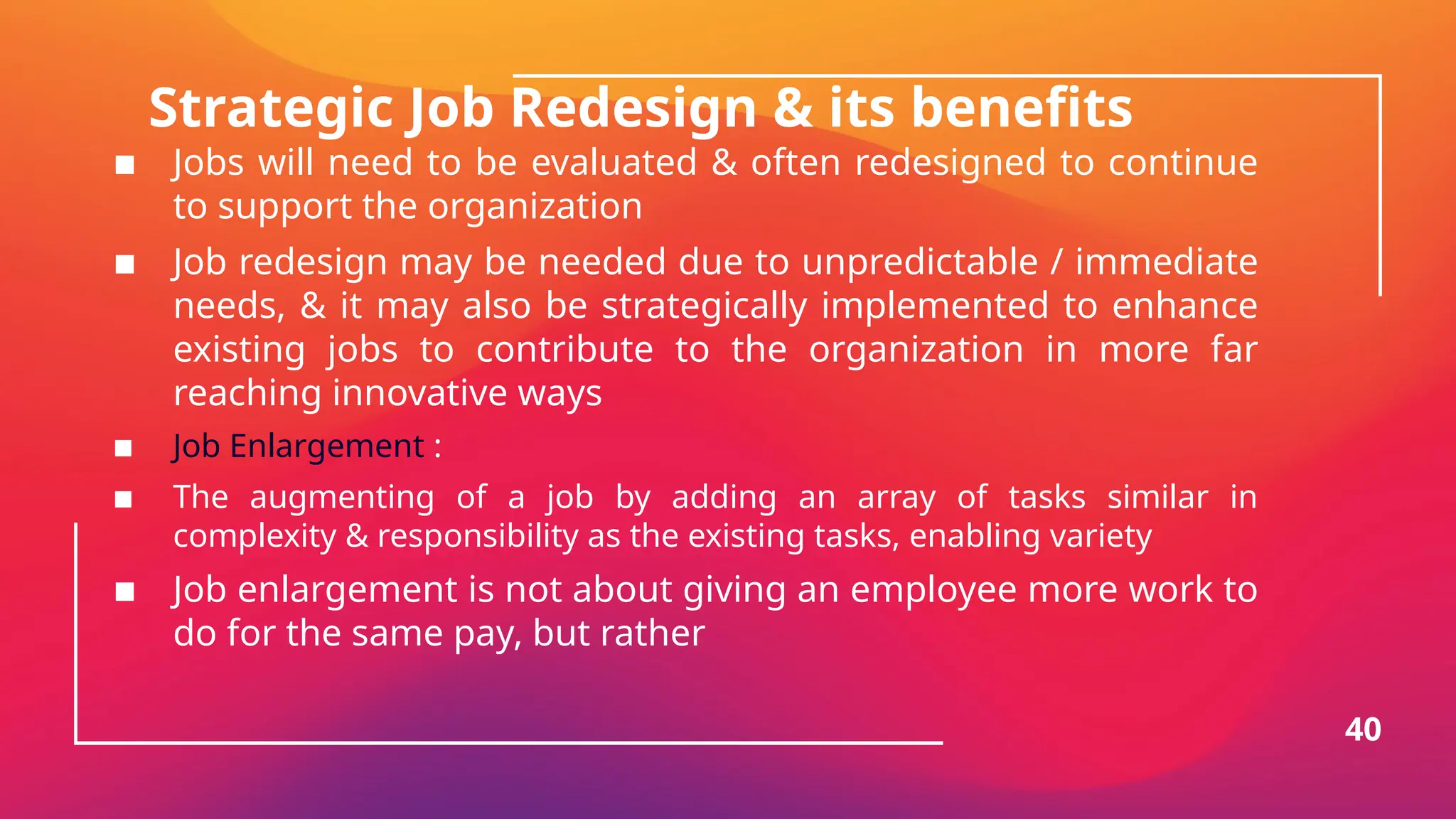 Strategic Job Redesign & its benefits
▪ Jobs will need to be evaluated & often redesigned to continue
to support the organization
▪ Job redesign may be needed due to unpredictable / immediate
needs, & it may also be strategically implemented to enhance
existing jobs to contribute to the organization in more far
reaching innovative ways
▪ Job Enlargement :
▪ The augmenting of a job by adding an array of tasks similar in
complexity & responsibility as the existing tasks, enabling variety
▪ Job enlargement is not about giving an employee more work to
do for the same pay, but rather
40
 