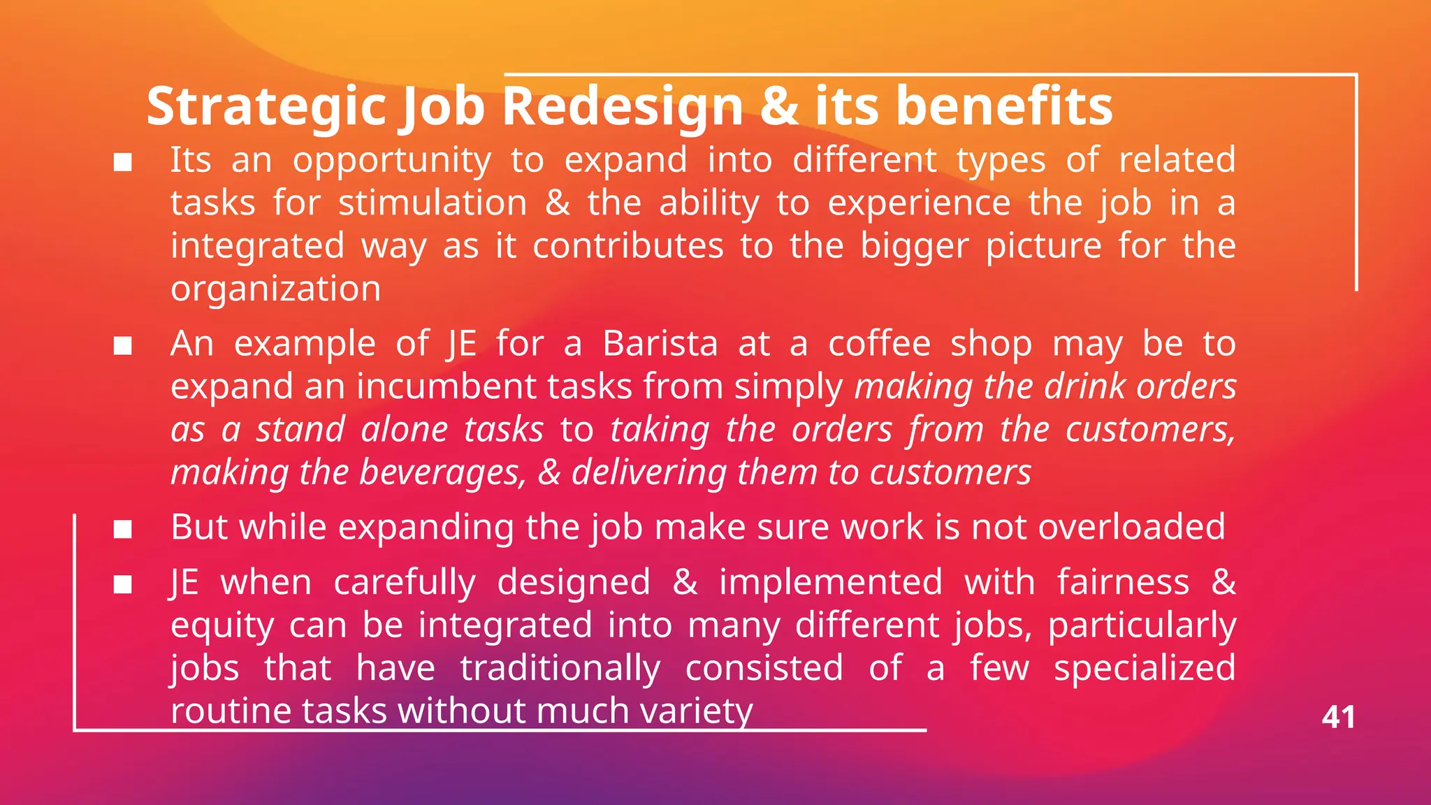 Strategic Job Redesign & its benefits
▪ Its an opportunity to expand into different types of related
tasks for stimulation & the ability to experience the job in a
integrated way as it contributes to the bigger picture for the
organization
▪ An example of JE for a Barista at a coffee shop may be to
expand an incumbent tasks from simply making the drink orders
as a stand alone tasks to taking the orders from the customers,
making the beverages, & delivering them to customers
▪ But while expanding the job make sure work is not overloaded
▪ JE when carefully designed & implemented with fairness &
equity can be integrated into many different jobs, particularly
jobs that have traditionally consisted of a few specialized
routine tasks without much variety 41
 