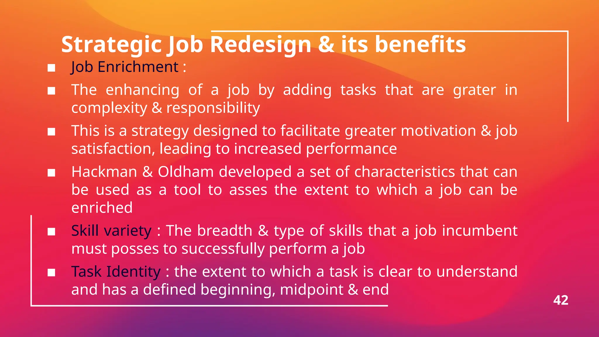 Strategic Job Redesign & its benefits
▪ Job Enrichment :
▪ The enhancing of a job by adding tasks that are grater in
complexity & responsibility
▪ This is a strategy designed to facilitate greater motivation & job
satisfaction, leading to increased performance
▪ Hackman & Oldham developed a set of characteristics that can
be used as a tool to asses the extent to which a job can be
enriched
▪ Skill variety : The breadth & type of skills that a job incumbent
must posses to successfully perform a job
▪ Task Identity : the extent to which a task is clear to understand
and has a defined beginning, midpoint & end
42
 