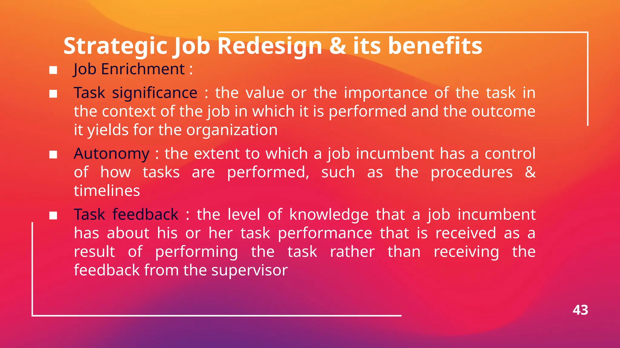 Strategic Job Redesign & its benefits
▪ Job Enrichment :
▪ Task significance : the value or the importance of the task in
the context of the job in which it is performed and the outcome
it yields for the organization
▪ Autonomy : the extent to which a job incumbent has a control
of how tasks are performed, such as the procedures &
timelines
▪ Task feedback : the level of knowledge that a job incumbent
has about his or her task performance that is received as a
result of performing the task rather than receiving the
feedback from the supervisor
43
 