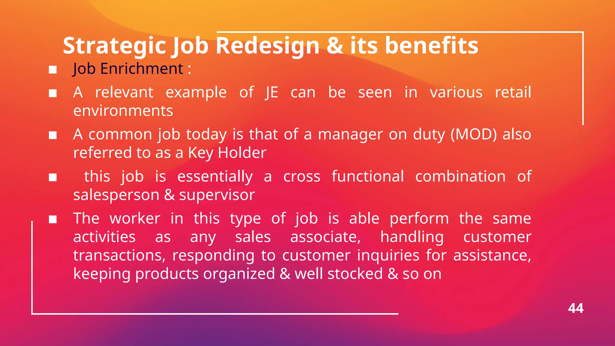 Strategic Job Redesign & its benefits
▪ Job Enrichment :
▪ A relevant example of JE can be seen in various retail
environments
▪ A common job today is that of a manager on duty (MOD) also
referred to as a Key Holder
▪ this job is essentially a cross functional combination of
salesperson & supervisor
▪ The worker in this type of job is able perform the same
activities as any sales associate, handling customer
transactions, responding to customer inquiries for assistance,
keeping products organized & well stocked & so on
44
 