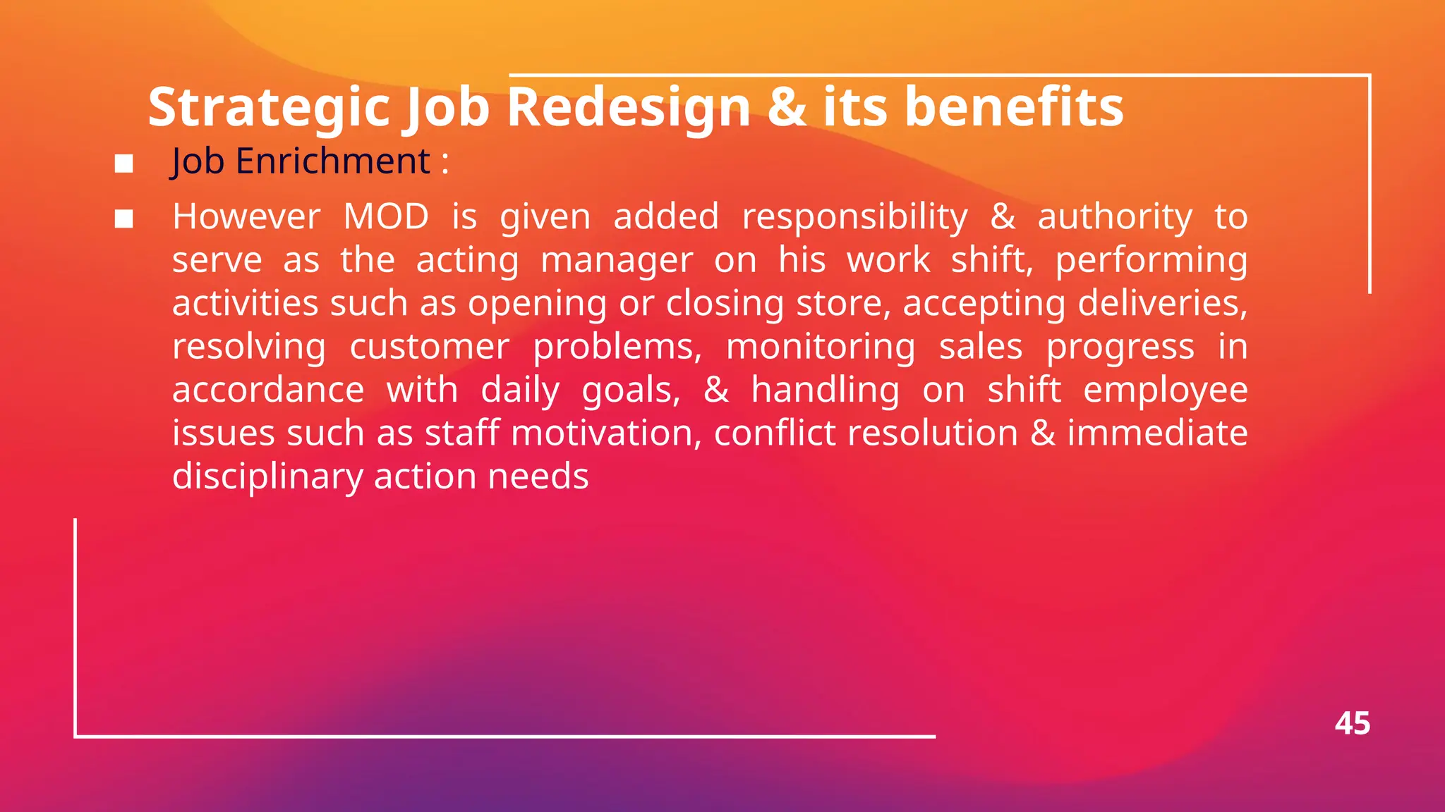 Strategic Job Redesign & its benefits
▪ Job Enrichment :
▪ However MOD is given added responsibility & authority to
serve as the acting manager on his work shift, performing
activities such as opening or closing store, accepting deliveries,
resolving customer problems, monitoring sales progress in
accordance with daily goals, & handling on shift employee
issues such as staff motivation, conflict resolution & immediate
disciplinary action needs
45
 