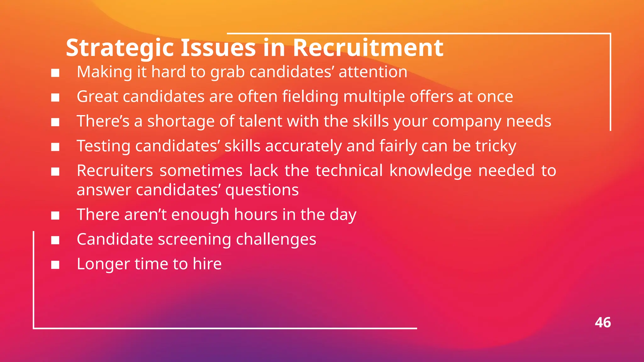 Strategic Issues in Recruitment
▪ Making it hard to grab candidates’ attention
▪ Great candidates are often fielding multiple offers at once
▪ There’s a shortage of talent with the skills your company needs
▪ Testing candidates’ skills accurately and fairly can be tricky
▪ Recruiters sometimes lack the technical knowledge needed to
answer candidates’ questions
▪ There aren’t enough hours in the day
▪ Candidate screening challenges
▪ Longer time to hire
46
 