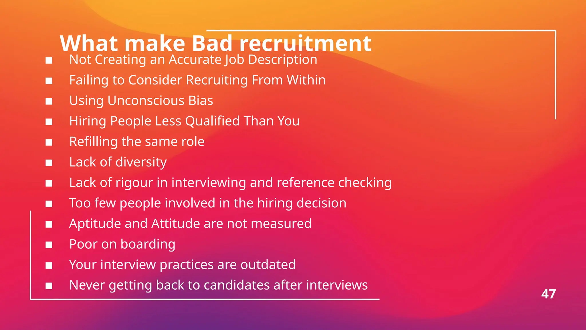 What make Bad recruitment
▪ Not Creating an Accurate Job Description
▪ Failing to Consider Recruiting From Within
▪ Using Unconscious Bias
▪ Hiring People Less Qualified Than You
▪ Refilling the same role
▪ Lack of diversity
▪ Lack of rigour in interviewing and reference checking
▪ Too few people involved in the hiring decision
▪ Aptitude and Attitude are not measured
▪ Poor on boarding
▪ Your interview practices are outdated
▪ Never getting back to candidates after interviews
47
 