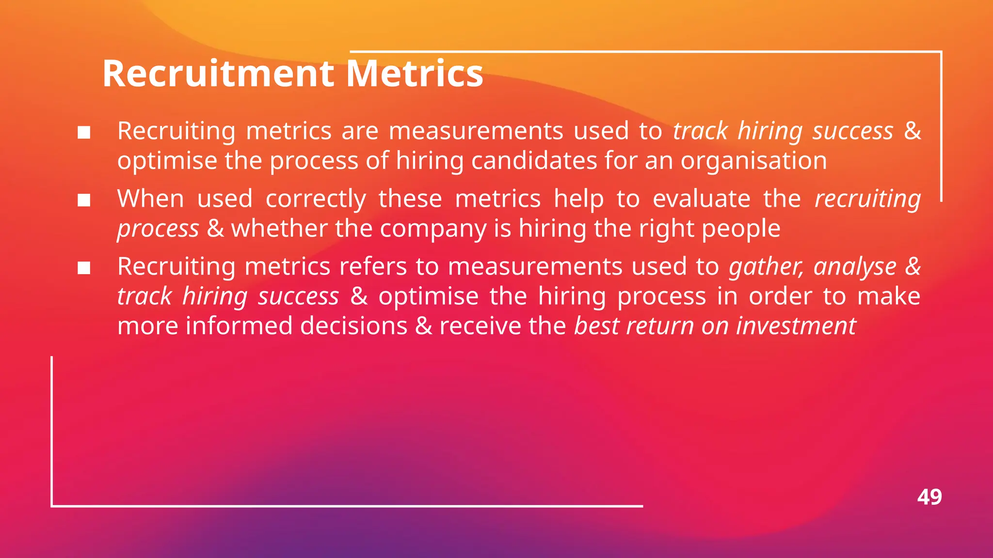 Recruitment Metrics
▪ Recruiting metrics are measurements used to track hiring success &
optimise the process of hiring candidates for an organisation
▪ When used correctly these metrics help to evaluate the recruiting
process & whether the company is hiring the right people
▪ Recruiting metrics refers to measurements used to gather, analyse &
track hiring success & optimise the hiring process in order to make
more informed decisions & receive the best return on investment
49
 