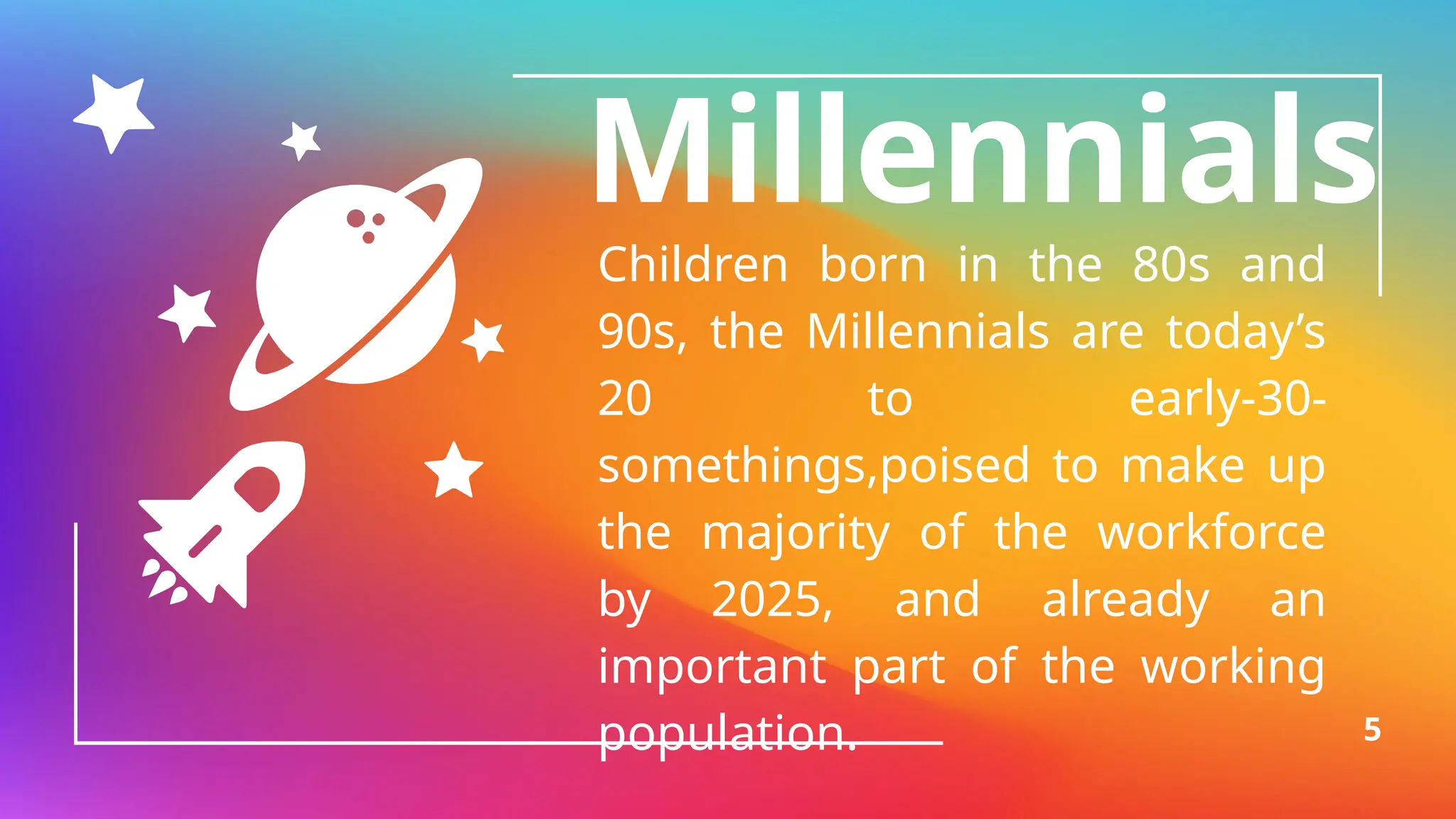 Millennials
Children born in the 80s and
90s, the Millennials are today’s
20 to early-30-
somethings,poised to make up
the majority of the workforce
by 2025, and already an
important part of the working
population. 5
 