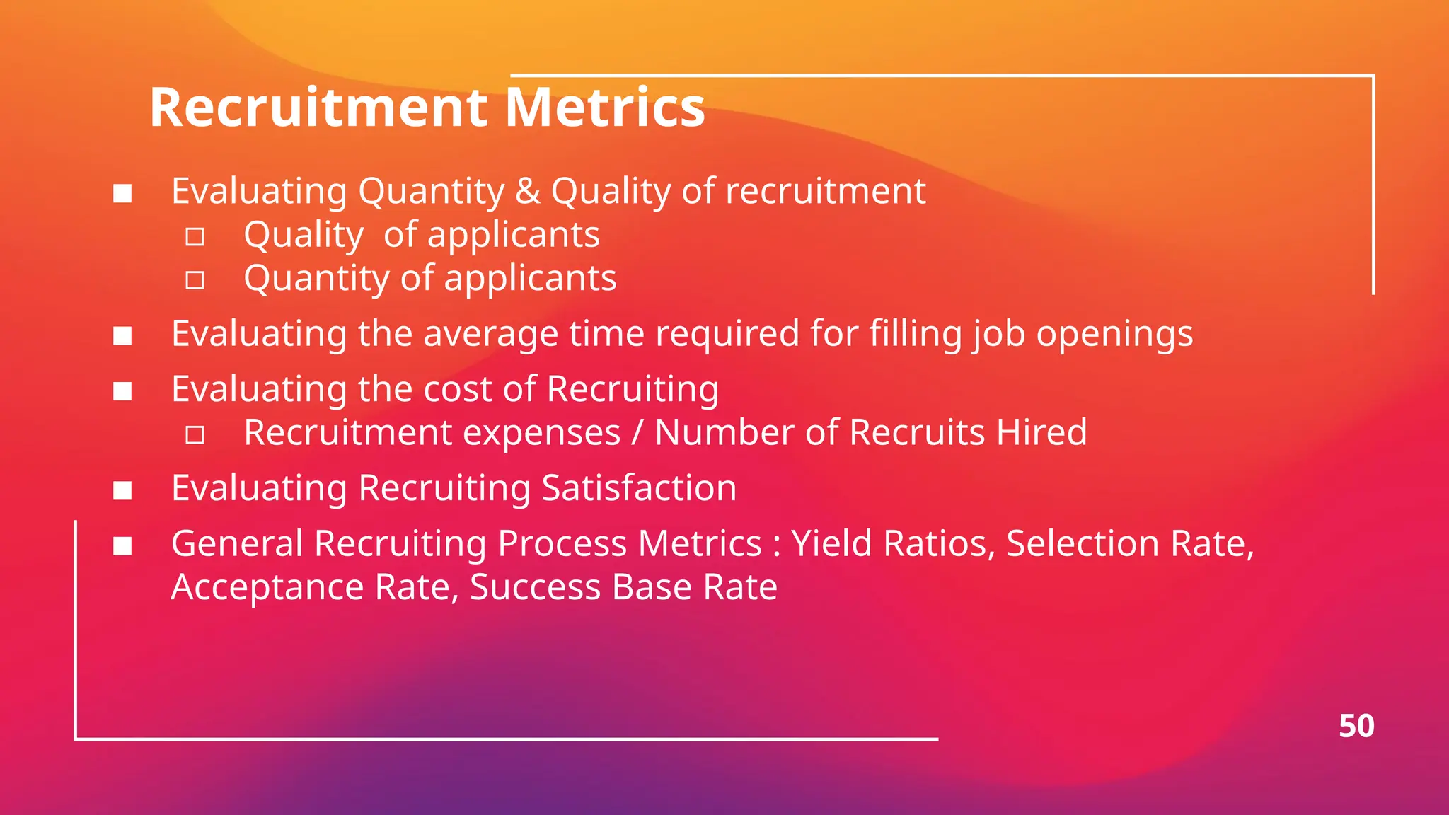 Recruitment Metrics
▪ Evaluating Quantity & Quality of recruitment
▫ Quality of applicants
▫ Quantity of applicants
▪ Evaluating the average time required for filling job openings
▪ Evaluating the cost of Recruiting
▫ Recruitment expenses / Number of Recruits Hired
▪ Evaluating Recruiting Satisfaction
▪ General Recruiting Process Metrics : Yield Ratios, Selection Rate,
Acceptance Rate, Success Base Rate
50
 