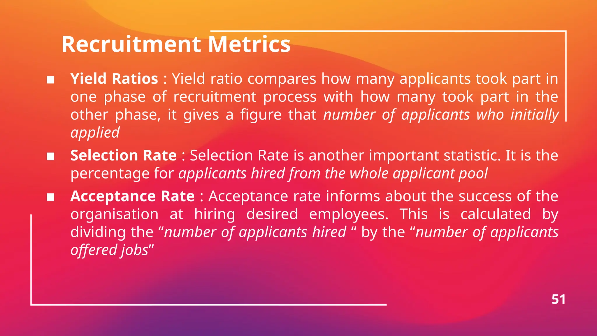 Recruitment Metrics
▪ Yield Ratios : Yield ratio compares how many applicants took part in
one phase of recruitment process with how many took part in the
other phase, it gives a figure that number of applicants who initially
applied
▪ Selection Rate : Selection Rate is another important statistic. It is the
percentage for applicants hired from the whole applicant pool
▪ Acceptance Rate : Acceptance rate informs about the success of the
organisation at hiring desired employees. This is calculated by
dividing the “number of applicants hired “ by the “number of applicants
offered jobs”
51
 