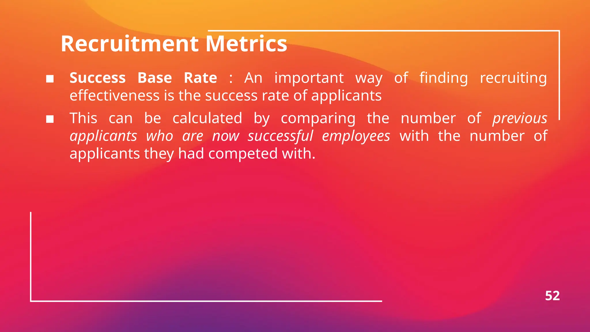 Recruitment Metrics
▪ Success Base Rate : An important way of finding recruiting
effectiveness is the success rate of applicants
▪ This can be calculated by comparing the number of previous
applicants who are now successful employees with the number of
applicants they had competed with.
52
 