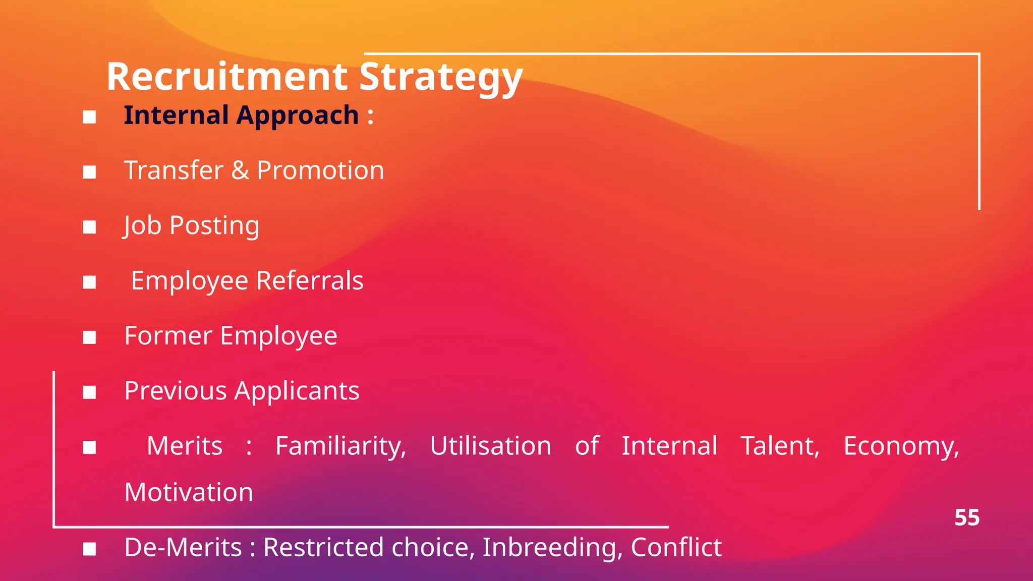 Recruitment Strategy
▪ Internal Approach :
▪ Transfer & Promotion
▪ Job Posting
▪ Employee Referrals
▪ Former Employee
▪ Previous Applicants
▪ Merits : Familiarity, Utilisation of Internal Talent, Economy,
Motivation
▪ De-Merits : Restricted choice, Inbreeding, Conflict
55
 