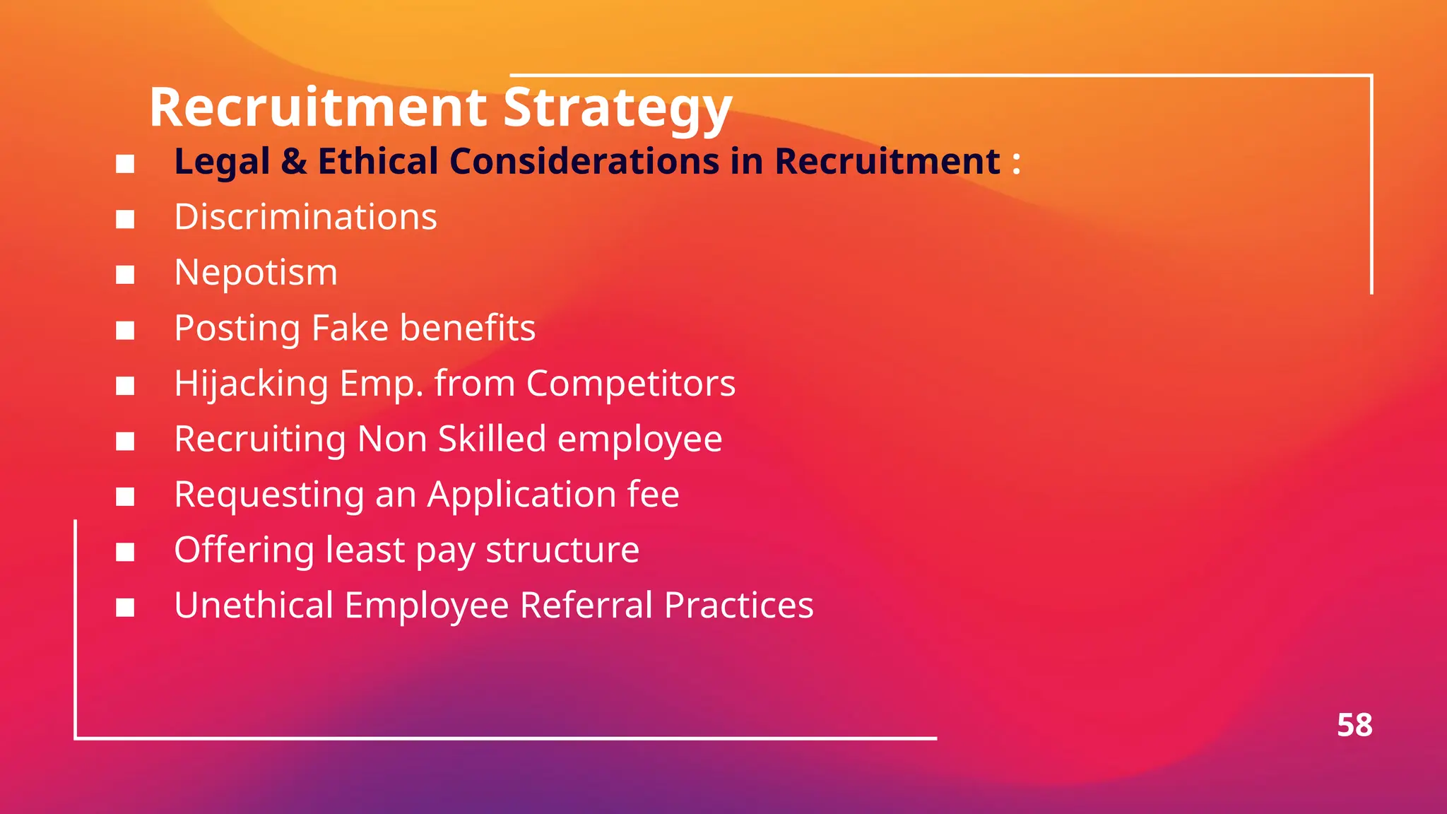 Recruitment Strategy
▪ Legal & Ethical Considerations in Recruitment :
▪ Discriminations
▪ Nepotism
▪ Posting Fake benefits
▪ Hijacking Emp. from Competitors
▪ Recruiting Non Skilled employee
▪ Requesting an Application fee
▪ Offering least pay structure
▪ Unethical Employee Referral Practices
58
 