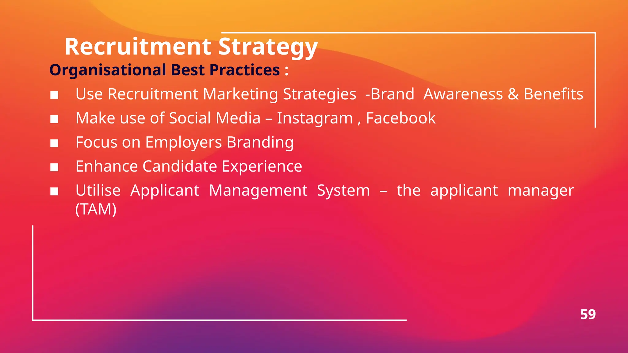 Recruitment Strategy
Organisational Best Practices :
▪ Use Recruitment Marketing Strategies -Brand Awareness & Benefits
▪ Make use of Social Media – Instagram , Facebook
▪ Focus on Employers Branding
▪ Enhance Candidate Experience
▪ Utilise Applicant Management System – the applicant manager
(TAM)
59
 