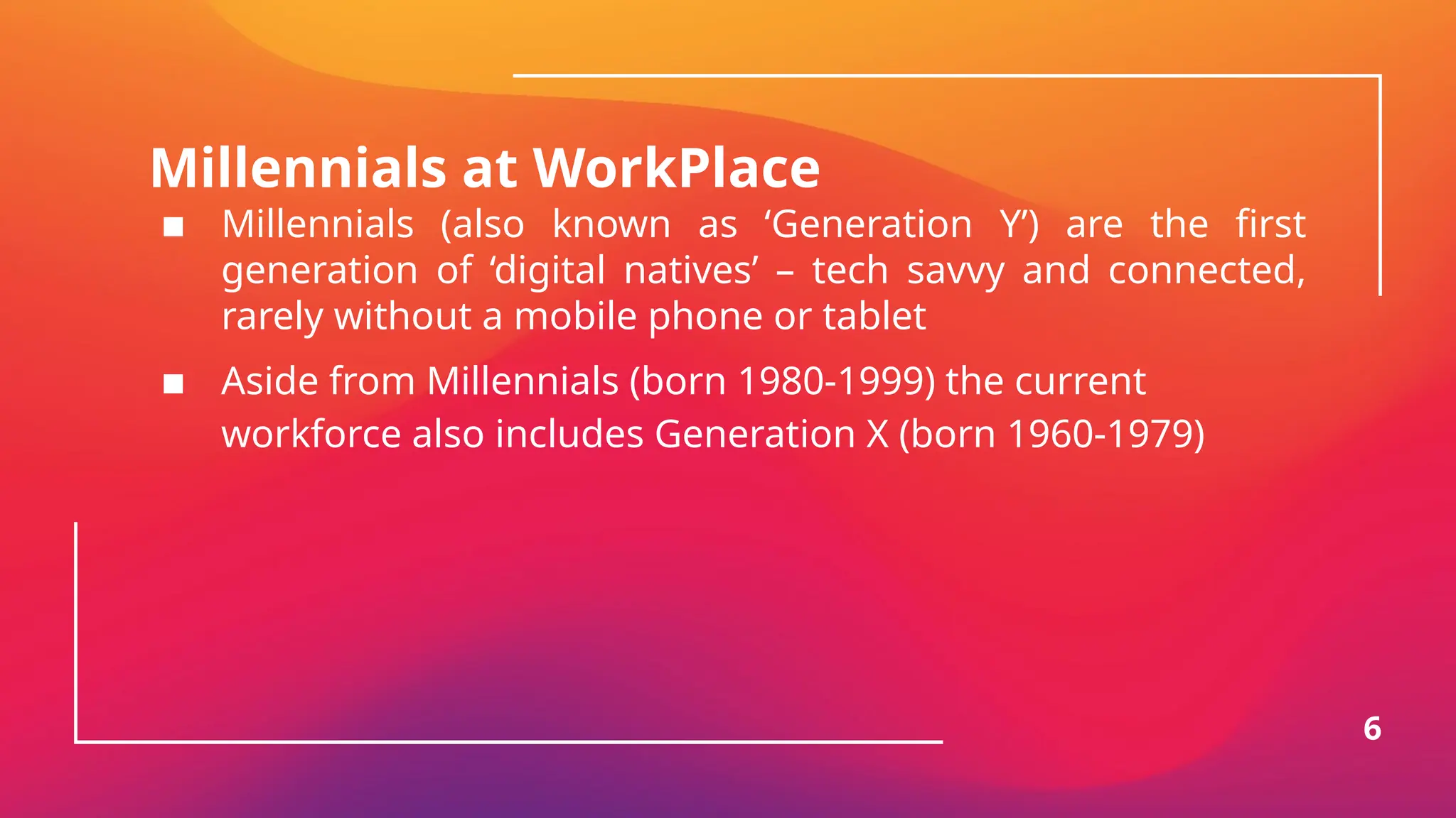 Millennials at WorkPlace
▪ Millennials (also known as ‘Generation Y’) are the first
generation of ‘digital natives’ – tech savvy and connected,
rarely without a mobile phone or tablet
▪ Aside from Millennials (born 1980-1999) the current
workforce also includes Generation X (born 1960-1979)
6
 