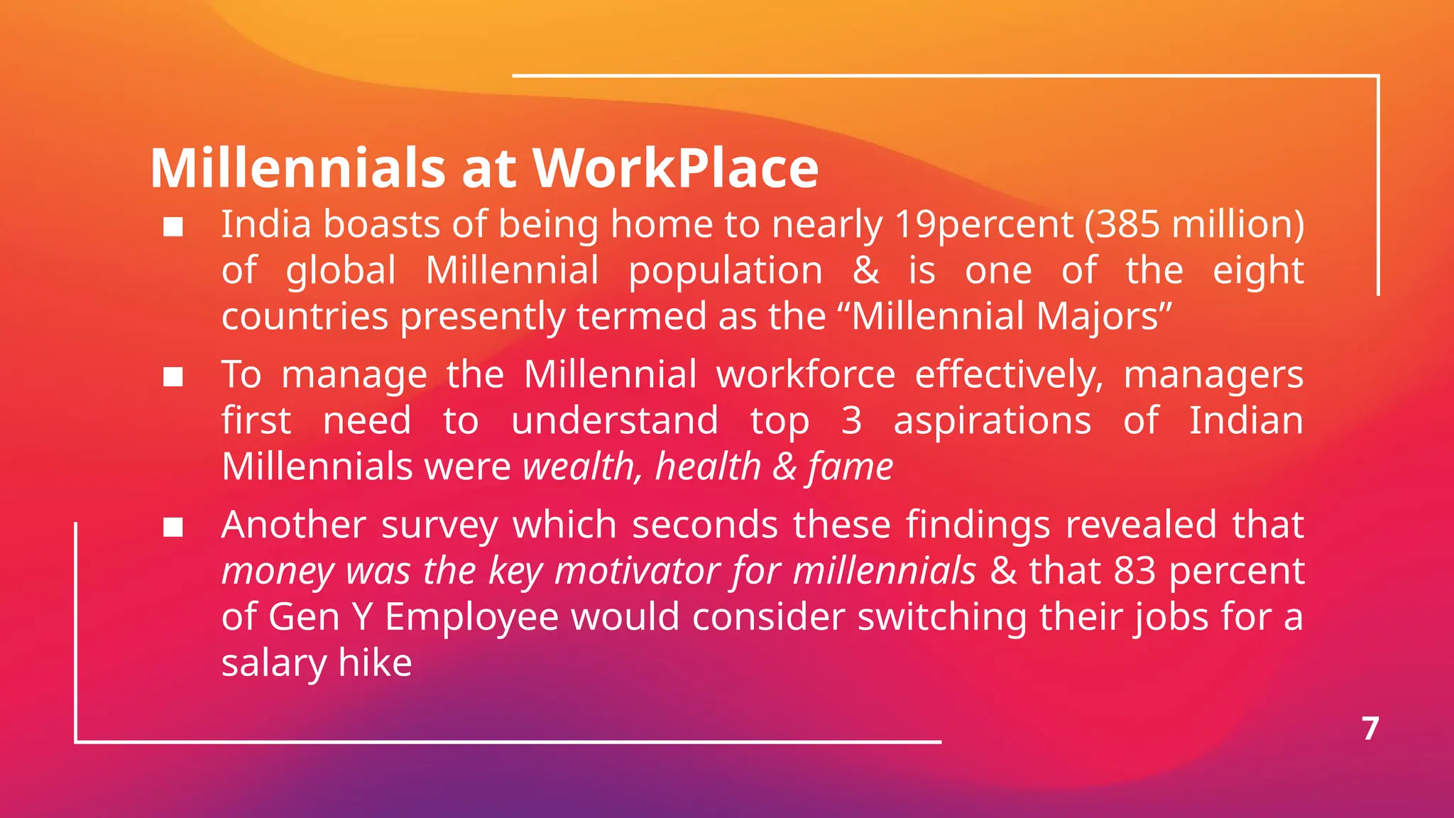 Millennials at WorkPlace
▪ India boasts of being home to nearly 19percent (385 million)
of global Millennial population & is one of the eight
countries presently termed as the “Millennial Majors”
▪ To manage the Millennial workforce effectively, managers
first need to understand top 3 aspirations of Indian
Millennials were wealth, health & fame
▪ Another survey which seconds these findings revealed that
money was the key motivator for millennials & that 83 percent
of Gen Y Employee would consider switching their jobs for a
salary hike
7
 