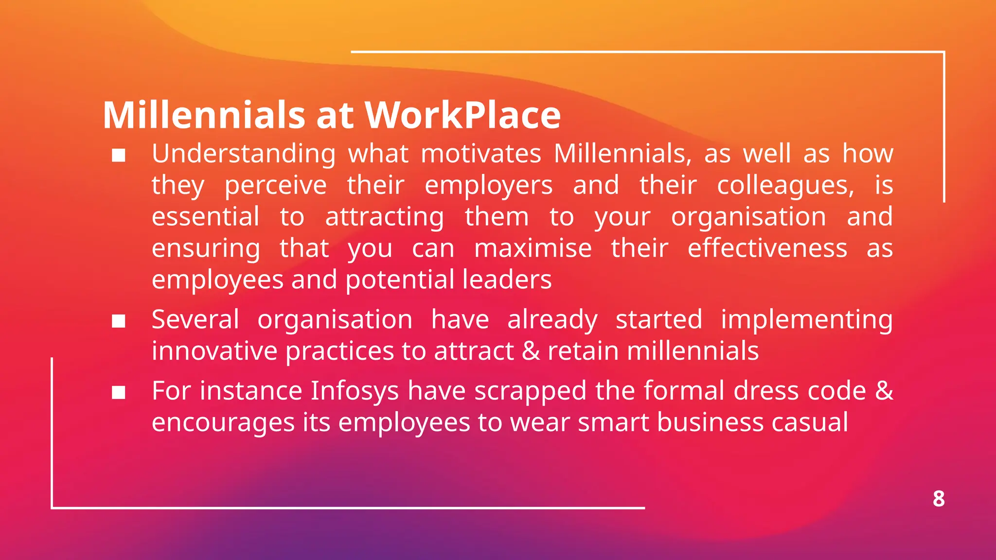 Millennials at WorkPlace
▪ Understanding what motivates Millennials, as well as how
they perceive their employers and their colleagues, is
essential to attracting them to your organisation and
ensuring that you can maximise their effectiveness as
employees and potential leaders
▪ Several organisation have already started implementing
innovative practices to attract & retain millennials
▪ For instance Infosys have scrapped the formal dress code &
encourages its employees to wear smart business casual
8
 