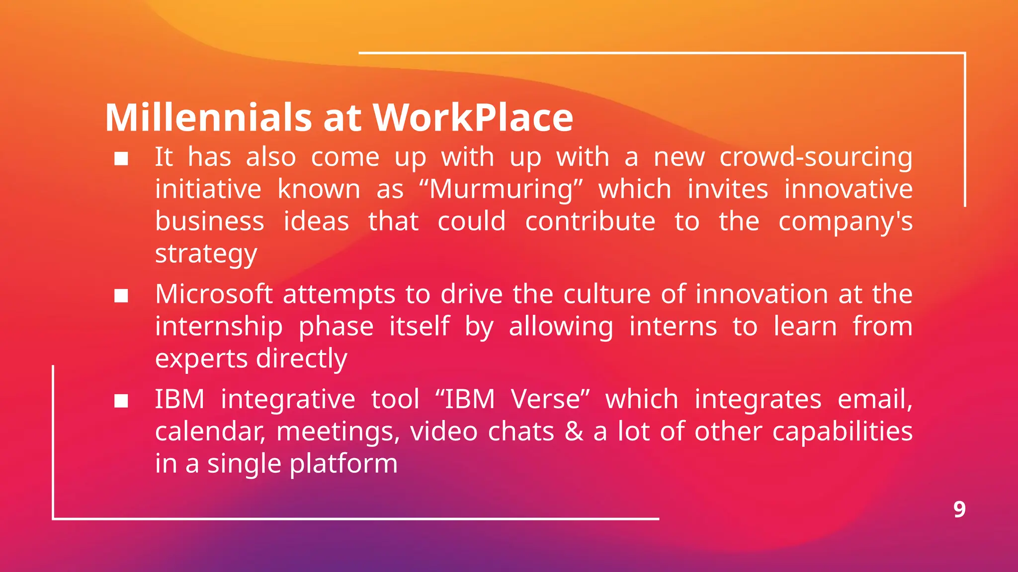 Millennials at WorkPlace
▪ It has also come up with up with a new crowd-sourcing
initiative known as “Murmuring” which invites innovative
business ideas that could contribute to the company's
strategy
▪ Microsoft attempts to drive the culture of innovation at the
internship phase itself by allowing interns to learn from
experts directly
▪ IBM integrative tool “IBM Verse” which integrates email,
calendar, meetings, video chats & a lot of other capabilities
in a single platform
9
 