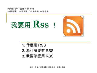 我要用 Rss ！ 1. 什麼是 RSS 2. 為什麼要有 RSS 3. 我要怎麼用 RSS Power by Team 4 of 119 25 邵名浦、 26 洪士翔、 31 陳律揚  34 蔡宇倫 資料：宇倫、士翔‧後製：律揚‧報告：名浦、律揚 
