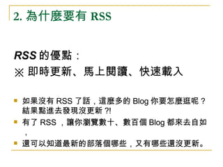 2. 為什麼要有 RSS RSS 的優點： ※ 即時更新、馬上閱讀、快速載入 如果沒有 RSS 了話，這麼多的 Blog 你要怎麼逛呢 ? 結果點進去發現沒更新 ?! 有了 RSS ，讓你瀏覽數十、數百個 Blog 都來去自如， 還可以知道最新的部落個哪些，又有哪些還沒更新。 