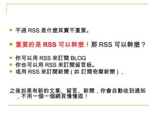 不過 RSS 是什麼其實不重要。  重要的是 RSS 可以幹麼！ 那 RSS 可以幹麼 ? 你可以用 RSS 來訂閱 BLOG 你也可以用 RSS 來訂閱留言板。 或用 RSS 來訂閱新聞 ( 如 訂閱奇摩新聞 ) ， 　 之後如果有新的文章、留言、新聞，你會自動收到通知，不用一個一個網頁慢慢逛！ 