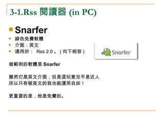 3-1.Rss 閱讀器 (in PC) Snarfer 綠色免費軟體 介面：英文 適用於：  Rss 2.0 。 ( 向下相容 ) 做範例的軟體是 Snarfer 雖然它是英文介面，但是這玩意兒平易近人 所以只有破英文的我也能運用自如！ 更重要的是，他是免費的。 