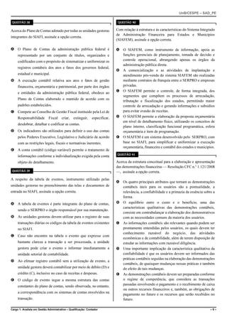 UnB/CESPE – SAD_PE

QUESTÃO 38                                                                    QUESTÃO 40


Acerca do Plano de Contas adotado por todas as unidades gestoras             Com relação à estrutura e às características do Sistema Integrado
                                                                             de Administração Financeira para Estados e Municípios
integrantes do SIAFI, assinale a opção correta.
                                                                             (SIAFEM), assinale a opção correta.

A O Plano de Contas da administração pública federal é                       A O SIAFEM, como instrumento de informação, apoia as
     representado por um conjunto de títulos, organizados e                    funções gerenciais de planejamento, tomada de decisão e
     codificados com o propósito de sistematizar e uniformizar os              controle operacional, abrangendo apenas os órgãos da
                                                                               administração pública direta.
     registros contábeis dos atos e fatos dos governos federal,
                                                                             B A comercialização e as atividades de implantação e
     estadual e municipal.                                                     atendimento pós-venda do sistema SIAFEM são realizadas
B A execução contábil relativa aos atos e fatos de gestão                      mediante contratos de franquia entre o SERPRO e empresas
     financeira, orçamentária e patrimonial, por parte dos órgãos              privadas.
                                                                             C O SIAFEM permite o controle, de forma integrada, dos
     e entidades da administração pública federal, obedece ao
                                                                               segmentos que compõem os processos de arrecadação,
     Plano de Contas elaborado e mantido de acordo com os
                                                                               tributação e fiscalização dos estados, permitindo maior
     padrões estabelecidos.                                                    controle da arrecadação e gerando informações e subsídios
C Compete ao Conselho de Gestão Fiscal instituído pela Lei de                  para evitar evasão de receitas.
     Responsabilidade        Fiscal    criar,   extinguir,    especificar,   D O SIAFEM permite a elaboração da proposta orçamentária
                                                                               em nível de detalhamento físico, utilizando os conceitos de
     desdobrar, detalhar e codificar as contas.
                                                                               plano interno, classificação funcional programática, esfera
D Os indicadores são utilizados para definir o uso das contas                  orçamentária e item de programação.
     pelos Poderes Executivo, Legislativo e Judiciário de acordo             E O SIAFEM é um sistema desenvolvido pelo SERPRO, com
     com as restrições legais, fiscais e normativas inerentes.                 base no SIAFI, para simplificar e uniformizar a execução
                                                                               orçamentária, financeira e contábil dos estados e municípios.
E A conta contábil (código variável) permite o tratamento de
                                                                             QUESTÃO 41
     informações conforme a individualização exigida pela conta
     objeto do detalhamento.                                                 Acerca da estrutura conceitual para a elaboração e apresentação
                                                                             das demonstrações financeiras — Resolução CFC n.o 1.121/2008
QUESTÃO 39                                                                   —, assinale a opção correta.
A respeito da tabela de eventos, instrumento utilizado pelas
                                                                             A Os quatro principais atributos que tornam as demonstrações
unidades gestoras no preenchimento das telas e documentos de                   contábeis úteis para os usuários são a pontualidade, a
entrada no SIAFI, assinale a opção correta.                                    relevância, a confiabilidade e a primazia da essência sobre a
                                                                               forma.
A A tabela de eventos é parte integrante do plano de contas,                 B O equilíbrio entre o custo e o benefício, uma das
                                                                               características qualitativas das demonstrações contábeis,
     sendo o SERPRO o órgão responsável por sua manutenção.
                                                                               consiste em contrabalançar a elaboração dos demonstrativos
B As unidades gestoras devem utilizar para o registro de suas                  com as necessidades comuns da maioria dos usuários.
     transações diárias os códigos da tabela de eventos existentes           C As informações contábeis são relevantes quando podem ser
     no SIAFI.                                                                 prontamente entendidas pelos usuários, os quais devem ter
                                                                               conhecimento razoável do negócio, das atividades
C Caso não encontre na tabela o evento que expresse com
                                                                               econômicas e de contabilidade, além de terem disposição de
     bastante clareza a transação a ser processada, a unidade                  estudar as informações com razoável diligência.
     gestora pode criar o evento e informar imediatamente a                  D Uma importante implicação da característica qualitativa da
     unidade setorial de contabilidade.                                        confiabilidade é que os usuários devem ser informados das
                                                                               práticas contábeis seguidas na elaboração das demonstrações
D Ao efetuar registro contábil sem a utilização de evento, a
                                                                               contábeis, de quaisquer mudanças nessas práticas e também
     unidade gestora deverá contabilizar por meio de débito (D) e              do efeito de tais mudanças.
     crédito (C), inclusive no caso de receitas e despesas.                  E As demonstrações contábeis devem ser preparadas conforme
E O código de evento segue a mesma estrutura das contas                        o regime de competência, que considera as transações
     constantes do plano de contas, sendo observada, no entanto,               passadas envolvendo o pagamento e o recebimento de caixa
                                                                               ou outros recursos financeiros e, também, as obrigações de
     a correspondência com os sistemas de contas envolvidos na
                                                                               pagamento no futuro e os recursos que serão recebidos no
     transação.                                                                futuro.

Cargo 1: Analista em Gestão Administrativa – Qualificação: Contador                                                                        –9–
 