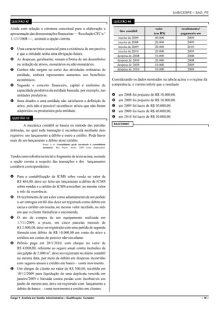 UnB/CESPE – SAD_PE

QUESTÃO 42                                                                                QUESTÃO 44

Ainda com relação à estrutura conceitual para a elaboração e                                                        valor            recebimento/
                                                                                             fato contábil
apresentação das demonstrações financeiras — Resolução CFC n.o                                                     (em R$)          pagamento em
1.121/2008 —, assinale a opção correta.                                                     receita de 2009         40.000               2009
                                                                                            receita de 2008         20.000               2009
                                                                                            receita de 2009         20.000               2010
A Uma característica essencial para a existência de um passivo
                                                                                            receita de 2010         20.000               2009
  é que a entidade tenha uma obrigação futura.
                                                                                            despesa de 2008         10.000               2008
B As despesas, geralmente, tomam a forma de um desembolso                                   despesa de 2009         20.000               2008
  ou redução de ativos, monetários ou não monetários.                                       despesa de 2009         10.000               2009
C Ganhos não surgem no curso das atividades ordinárias da                                   despesa de 2010         10.000               2009
  entidade, embora representem aumentos nos benefícios
  econômicos.                                                                            Considerando os dados mostrados na tabela acima e o regime da
D Segundo o conceito financeiro, capital é sinônimo de                                   competência, é correto inferir que o resultado
  capacidade produtiva da entidade baseada, por exemplo, nas
  unidades produtivas.                                                                   A em 2008 foi prejuízo de R$ 10.000,00.
E Itens doados a uma entidade não satisfazem a definição de                              B em 2009 foi prejuízo de R$ 10.000,00.
  ativo, pois não é possível reconhecer ativos que não foram                             C em 2009 foi lucro de R$ 30.000,00.
  adquiridos ou produzidos pela entidade.                                                D em 2009 foi lucro de R$ 40.000,00.
 QUESTÃO 43
                                                                                         E em 2010 foi lucro de R$ 30.000,00.
                                                                                          RASCUNHO
         A mecânica contábil se baseia no método das partidas
dobradas, no qual toda transação é reconhecida mediante dois
registros: um lançamento a débito e outro a crédito. Pode haver
mais de um lançamento a débito e(ou) crédito.
                         Suzter et al. Contabilidade geral: introdução à contabilidade
                         societária. São Paulo: Altas, 2008 (com adaptações).



Tendo como referência inicial o fragmento de texto acima, assinale
a opção correta a respeito das transações e dos lançamentos
contábeis correspondentes.

A Para a contabilização de ICMS sobre venda no valor de
  R$ 464,00, deve ser feito um lançamento a débito de ICMS
  sobre vendas e a crédito de ICMS a recolher, no mesmo valor
  e mês da ocorrência.
B O recebimento de um valor como adiantamento de um pedido
  a ser entregue em 60 dias deve ser registrado como débito em
  caixa e crédito em receita, no mesmo valor recebido, no mês
  em que o cliente formalizar a encomenda.
C O ato de compra de um equipamento realizada em
  1.º/11/2009, a prazo, em cinco parcelas mensais de
  R$ 2.000,00, deve ser registrado com uma partida de segunda
  fórmula com débito de R$ 10.000,00 em conta do ativo e
  créditos em contas do passivo não-circulante.
D Prêmio pago em 20/1/2010, com cheque no valor de
  R$ 4.000,00, referente ao seguro anual contra incêndios de
  um galpão de 2.000 m2, deve ser registrado no diário contábil
  na mesma data, por meio de débito em despesas incorridas
  com seguros anuais e crédito em banco – conta movimento.
E Um cheque de cliente no valor de R$ 500,00, recebido em
  10/12/2009 para liquidação de uma duplicata vencida em
  janeiro/2009 e baixada contra perdas com incobráveis em
  junho do mesmo ano, deve ser registrado com lançamento a
  débito de banco – conta movimento e crédito em clientes.

Cargo 1: Analista em Gestão Administrativa – Qualificação: Contador                                                                                 – 10 –
 