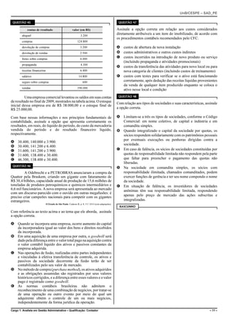 UnB/CESPE – SAD_PE

 QUESTÃO 45                                                                                           QUESTÃO 47

            contas de resultado                          valor (em R$)                               Assinale a opção correta em relação aos custos considerados
        aluguel                                                   3.200
                                                                                                     diretamente atribuíveis a um item do imobilizado, de acordo com
                                                                                                     os procedimentos contábeis recomendados pelo CFC.
        compras                                                124.800
        devolução de compras                                      3.200                              A custos de abertura de nova instalação
        devolução de vendas                                       2.500                              B custos administrativos e outros custos indiretos
        fretes sobre compras                                      6.000
                                                                                                     C custos incorridos na introdução de novo produto ou serviço
                                                                                                       (incluindo propaganda e atividades promocionais)
        propaganda                                                4.300
                                                                                                     D custos da transferência das atividades para novo local ou para
        receitas financeiras                                      6.400                                nova categoria de clientes (incluindo custos de treinamento)
        salários                                                14.800                               E custos com testes para verificar se o ativo está funcionando
        seguro sobre compras                                        600                                corretamente, após dedução das receitas líquidas provenientes
                                                                                                       da venda de qualquer item produzido enquanto se coloca o
        vendas                                                 190.000
                                                                                                       ativo nesse local e condição

         Uma empresa comercial levantou os saldos em suas contas                                      QUESTÃO 48
de resultado no final de 2009, mostrados na tabela acima. O estoque                                  Com relação aos tipos de sociedades e suas características, assinale
inicial dessa empresa era de R$ 38.000,00 e o estoque final de
R$ 25.000,00.                                                                                        a opção correta.

Com base nessas informações e nos princípios fundamentais de                                         A Limitam-se a três os tipos de sociedades, conforme o Código
contabilidade, assinale a opção que apresenta corretamente os                                          Comercial: em nome coletivo, de capital e indústria e em
resultados, em reais, do líquido do período, do custo da mercadoria                                    comandita simples.
vendida do período e do resultado financeiro líquido,                                                B Quando integralizado o capital da sociedade por quotas, os
respectivamente.                                                                                       sócios respondem solidariamente com os patrimônios pessoais
                                                                                                       por eventuais execuções ou penhoras dirigidas contra a
A    30.400, 140.000 e 3.900.
                                                                                                       sociedade.
B    30.400, 141.200 e 6.400.
C    31.600, 141.200 e 3.900.                                                                        C Em caso de falência, os sócios de sociedades constituídas por
D    31.600, 138.400 e 30.400.                                                                         quotas de responsabilidade limitada não respondem pela parte
E    46.300, 138.400 e 30.400.                                                                         que faltar para preencher o pagamento das quotas não
                                                                                                       liberadas.
 QUESTÃO 46
                                                                                                     D Na sociedade em comandita simples, os sócios com
          A Odebrecht e a PETROBRAS anunciaram a compra da                                             responsabilidade ilimitada, chamados comanditados, podem
Quattor pela Braskem, criando um gigante com faturamento de                                            exercer funções de gerência e ter seu nome compondo o nome
R$ 30,4 bilhões, capacidade anual de produção de 15,6 milhões de                                       da sociedade.
toneladas de produtos petroquímicos e químicos intermediários e                                      E Em situação de falência, os investidores de sociedades
6,6 mil funcionários. A nova empresa será apresentada ao mercado                                       anônimas têm sua responsabilidade limitada, respondendo
com um discurso parecido com o ouvido em outras megafusões: é
preciso criar campeões nacionais para competir com os gigantes                                         apenas pelo preço de mercado das ações subscritas e
estrangeiros.                                                                                          integralizadas.
                               O Estado de São Paulo. Caderno B, p. 8, 5/1/ 2010 (com adaptações).
                                                                                                      RASCUNHO
Com referência ao texto acima e ao tema que ele aborda, assinale
a opção correta.

A Quando se incorpora uma empresa, ocorre aumento do capital
  da incorporadora igual ao valor dos bens e direitos recebidos
  da incorporada.
B Em uma aquisição de uma empresa por outra, o goodwill será
  dado pela diferença entre o valor total pago na aquisição contra
  o valor contábil líquido dos ativos e passivos constantes da
  empresa adquirida.
C Nas operações de fusão, realizadas entre partes independentes
  e vinculadas à efetiva transferência de controle, os ativos e
  passivos da sociedade decorrente da fusão terão de ser
  contabilizados pelo seu valor de mercado.
D No método de compra (purchase method), os ativos adquiridos
  e as obrigações assumidas são registrados por seus valores
  históricos corrigidos, e a diferença entre esses valores e o valor
  pago é registrado como goodwill.
E As normas contábeis brasileiras não admitem o
  reconhecimento de uma combinação de negócios, por tratar-se
  de uma operação ou outro evento por meio do qual um
  adquirente obtém o controle de um ou mais negócios,
  independentemente da forma jurídica da operação.

Cargo 1: Analista em Gestão Administrativa – Qualificação: Contador                                                                                                 – 11 –
 