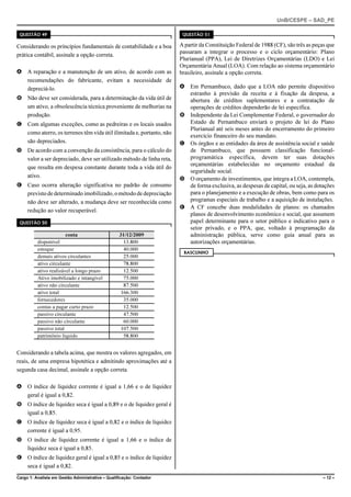 UnB/CESPE – SAD_PE

 QUESTÃO 49                                                            QUESTÃO 51

Considerando os princípios fundamentais de contabilidade e a boa      A partir da Constituição Federal de 1988 (CF), são três as peças que
                                                                      passaram a integrar o processo e o ciclo orçamentário: Plano
prática contábil, assinale a opção correta.
                                                                      Plurianual (PPA), Lei de Diretrizes Orçamentárias (LDO) e Lei
                                                                      Orçamentária Anual (LOA). Com relação ao sistema orçamentário
A A reparação e a manutenção de um ativo, de acordo com as            brasileiro, assinale a opção correta.
  recomendações do fabricante, evitam a necessidade de
  depreciá-lo.                                                        A Em Pernambuco, dado que a LOA não permite dispositivo
                                                                        estranho à previsão da receita e à fixação da despesa, a
B Não deve ser considerada, para a determinação da vida útil de         abertura de créditos suplementares e a contratação de
  um ativo, a obsolescência técnica proveniente de melhorias na         operações de créditos dependerão de lei específica.
  produção.                                                           B Independente da Lei Complementar Federal, o governador do
C Com algumas exceções, como as pedreiras e os locais usados            Estado de Pernambuco enviará o projeto de lei do Plano
                                                                        Plurianual até seis meses antes do encerramento do primeiro
  como aterro, os terrenos têm vida útil ilimitada e, portanto, não
                                                                        exercício financeiro do seu mandato.
  são depreciados.                                                    C Os órgãos e as entidades da área de assistência social e saúde
D De acordo com a convenção da consistência, para o cálculo do          de Pernambuco, que possuem classificação funcional-
  valor a ser depreciado, deve ser utilizado método de linha reta,      programática específica, devem ter suas dotações
                                                                        orçamentárias estabelecidas no orçamento estadual da
  que resulta em despesa constante durante toda a vida útil do
                                                                        seguridade social.
  ativo.
                                                                      D O orçamento de investimentos, que integra a LOA, contempla,
E Caso ocorra alteração significativa no padrão de consumo              de forma exclusiva, as despesas de capital, ou seja, as dotações
  previsto de determinado imobilizado, o método de depreciação          para o planejamento e a execução de obras, bem como para os
  não deve ser alterado, a mudança deve ser reconhecida como            programas especiais de trabalho e a aquisição de instalações.
                                                                      E A CF concebe duas modalidades de planos: os chamados
  redução ao valor recuperável.
                                                                        planos de desenvolvimento econômico e social, que assumem
 QUESTÃO 50                                                             papel determinante para o setor público e indicativo para o
                                                                        setor privado, e o PPA, que, voltado à programação da
                        conta                      31/12/2009           administração pública, serve como guia anual para as
          disponível                                 13.800             autorizações orçamentárias.
          estoque                                    40.000
                                                                       RASCUNHO
          demais ativos circulantes                  25.000
          ativo circulante                           78.800
          ativo realizável a longo prazo             12.500
          Ativo imobilizado e intangível             75.000
          ativo não circulante                       87.500
          ativo total                               166.300
          fornecedores                               35.000
          contas a pagar curto prazo                 12.500
          passivo circulante                         47.500
          passivo não circulante                     60.000
          passivo total                             107.500
          patrimônio líquido                         58.800


Considerando a tabela acima, que mostra os valores agregados, em
reais, de uma empresa hipotética e admitindo aproximações até a
segunda casa decimal, assinale a opção correta.

A O índice de liquidez corrente é igual a 1,66 e o de liquidez
  geral é igual a 0,82.
B O índice de liquidez seca é igual a 0,89 e o de liquidez geral é
  igual a 0,85.
C O índice de liquidez seca é igual a 0,82 e o índice de liquidez
  corrente é igual a 0,95.
D O índice de liquidez corrente é igual a 1,66 e o índice de
  liquidez seca é igual a 0,85.
E O índice de liquidez geral é igual a 0,85 e o índice de liquidez
  seca é igual a 0,82.
Cargo 1: Analista em Gestão Administrativa – Qualificação: Contador                                                                  – 12 –
 