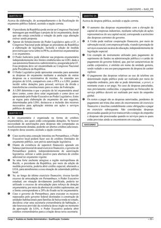 UnB/CESPE – SAD_PE

 QUESTÃO 52                                                            QUESTÃO 54

Acerca da elaboração, do acompanhamento e da fiscalização do          Acerca da despesa pública, assinale a opção correta.
orçamento público federal, assinale a opção correta.
                                                                      A O aumento das despesas orçamentárias com a elevação de
A O presidente da República pode enviar ao Congresso Nacional           capital de empresas industriais, mediante subscrição de ações
  mensagem que modifique o projeto de lei orçamentária, desde
  que não esteja concluída a votação da parte cuja alteração            representativas do seu capital social, corresponde a acréscimo
  estiver sendo proposta.                                               das despesas correntes do governo.
B Apesar do fortalecimento do Poder Legislativo após a CF, o          B A União pode realizar cooperação financeira, por meio de
  Congresso Nacional pode delegar ao presidente da República            subvenção social, com empresa privada, visando à prestação de
  a elaboração de legislação, incluída a edição de medida               serviços essenciais na área de educação, independentemente de
  provisória que verse sobre os PPAs, as diretrizes orçamentárias       legislação especial.
  e os orçamentos.                                                    C Um exemplo de instrumento utilizado para pagamento de
C O Poder Judiciário pode elaborar sua proposta orçamentária
                                                                        suprimento de fundos na administração pública é o cartão de
  independentemente dos limites estabelecidos na LDO, dada a
  sua autonomia financeira e administrativa, assegurada pela CF.        pagamento do governo federal, que, por ter características de
  Essa proposta deve ser encaminhada ao Congresso Nacional              cartão corporativo, é emitido em nome da unidade gestora,
  pela Presidência da República.                                        sendo vedado o seu uso para pagamento de despesa de caráter
D O Poder Legislativo pode apresentar emendas para aumentar             sigiloso.
  as despesas do orçamento mediante a anulação de outras              D O pagamento das despesas relativas ao uso de telefone em
  despesas ou a reestimativa de receitas. As emendas aos                determinado órgão público pode ser realizado por meio do
  projetos de LOA, compatíveis com o PPA e a LDO, podem                 empenho ordinário, pois não se pode determinar, a priori, o
  incidir sobre dotações para pessoal, serviços da dívida e
                                                                        montante exato a ser pago. No caso de despesas parceladas,
  transferências constitucionais para os entes da Federação.
                                                                        mas previamente conhecidas, o pagamento ao fornecedor de
E A LDO determina o que o projeto de lei orçamentária anual
  deve conter, como deve estar organizado e como deve ser               serviço público deverá ser realizado por meio do empenho
  apresentado pelo Poder Executivo ao Poder Legislativo. Entre          global.
  as regras para elaboração do orçamento do ano seguinte,             E Os restos a pagar são as despesas autorizadas, pendentes de
  determinadas pela LDO, destaca-se a inclusão dos recursos             pagamento até trinta dias antes do encerramento do exercício
  necessários para aplicação mínima em ações e serviços                 financeiro e inscritas contabilmente como obrigações a pagar
  públicos de saúde.                                                    no exercício subsequente. São consideradas despesas
 QUESTÃO 53                                                             processadas quando já tiver transcorrido o estágio do empenho
                                                                        e despesas não processadas quando os serviços para os quais
A lei orçamentária é organizada na forma de créditos
orçamentários, aos quais estão consignadas dotações. Se houver          estão previstas ainda se encontrarem em execução.
necessidade de autorizações para despesas não computadas ou            RASCUNHO
insuficientemente dotadas, poderão ser abertos créditos adicionais.
A respeito desse assunto, assinale a opção correta.

A Caso ocorra uma comoção intestina em Pernambuco, o Poder
  Executivo local poderá fazer uso de créditos ilimitados do
  orçamento público, sem prévia autorização legislativa.
B Diante da existência de superávit financeiro apurado em
  balanço patrimonial do atual exercício financeiro, o governo de
  Pernambuco poderá, independentemente de autorização
  legislativa, utilizar o saldo positivo para abertura de crédito
  adicional no orçamento vigente.
C Se uma forte enchente atingisse a região metropolitana de
  Recife, o presidente da República, por meio da edição de
  medida provisória, poderia abrir crédito especial, alterando a
  LOA, para atendimento a essa situação de calamidade pública
  local.
D Se, ao longo do último exercício financeiro, tivesse havido
  excesso de arrecadação em Pernambuco, o Poder Executivo
  estadual, em situação devidamente justificada, poderia ter
  utilizado o excesso de arrecadação para reforço de dotação
  orçamentária, por meio da abertura de crédito suplementar, até
  o limite correspondente a 20% do fixado na lei orçamentária.
E Caso o governo de Pernambuco, para executar os recursos
  repassados pelo governo federal destinados à construção de
  unidades habitacionais para famílias de baixa renda no estado,
  decidisse criar uma secretaria extraordinária de habitação, e
  não houvesse previsão da existência desse órgão no momento
  da aprovação da LOA, o Poder Executivo poderia abrir
  créditos extraordinários para a criação dessa nova secretaria.

Cargo 1: Analista em Gestão Administrativa – Qualificação: Contador                                                              – 13 –
 