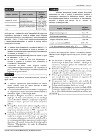 UnB/CESPE – SAD_PE

 QUESTÃO 55                                                                 QUESTÃO 57

                                                              despesas              Cumprindo determinação da LRF, ao final do segundo
  categoria econômica           grupo da despesa             liquidadas    quadrimestre de 2009, o governo de Pernambuco publicou o
                                                                (R$)       demonstrativo consolidado da despesa com pessoal. Com base
                            investimentos                    311.487,50    nesse relatório, foram extraídas as informações da tabela a seguir,
 despesas de capital                                                       referentes à despesa com pessoal, em R$ milhares, de
                            inversões financeiras           2.361.111,10
                                                                           setembro/2008 a agosto/2009.
                            outras despesas correntes      16.373.702,92
 despesas correntes
                            pessoal e encargos sociais     20.029.430,77
                                                                                                                                             despesas
 total                                                     39.075.732,29               despesa com pessoal
                                                                                                                                            liquidadas

A tabela acima, extraída do Portal da Transparência do governo de           despesa bruta com pessoal                                       7.663.608
Pernambuco, apresenta os gastos da unidade gestora Diretoria
                                                                            despesas não computadas                                         2.113.398
Administrativa Financeira, correspondentes a valores liquidados no
período de 1/2009 a 12/2009. A partir das informações dessa tabela          despesa líquida com pessoal                                     5.550.209
e considerando as categorias e os estágios da despesa pública,
assinale a opção correta.                                                   receita corrente líquida (RCL)                                10.464.926

                                                                            % da despesa total com pessoal sobre RCL                            53,04%
A As despesas pagas ultrapassaram o montante de R$ 39.075,29.
B Para que tenha sido cumprida a legislação pertinente, as                                              Fonte: E-Fisco/PE divulgado no portal da transparência de PE.

  despesas autorizadas no período não podem ter sido superiores
                                                                           A partir dos dados apresentados na tabela e considerando os limites
  ao montante de R$ 39.075.732,29.
                                                                           estabelecidos na LRF para despesas com pessoal, assinale a opção
C O empenho realizado pela unidade gestora em questão foi igual
                                                                           correta.
  ou superior a R$ 39.075.732,29.
D O valor de R$ 311.487,50, gasto com investimentos, é
                                                                           A Em atendimento ao que dispõe a LRF, os valores dos contratos
  referente a empresa de economia mista subordinada à
                                                                             de terceirização de mão de obra referentes à substituição de
  Secretaria de Administração.
                                                                             servidores e empregados públicos são contabilizados como
E Apresentadas na tabela, outras despesas correntes,
                                                                             outras despesas de pessoal.
  correspondem a despesas orçamentárias com o pagamento de
                                                                           B Pernambuco ultrapassou o limite prudencial de despesas com
  juros, comissões e outros encargos decorrentes de atrasos no
                                                                             pessoal, estando, portanto, impedido de criar cargo, emprego
  pagamento de gastos correntes.
                                                                             ou função e de conceder reajuste aos seus servidores.
 QUESTÃO 56                                                                C Entre os gastos contabilizados no montante da despesa bruta
Acerca de controle interno e supervisão ministerial, assinale a              com pessoal, deve estar o destinado ao pagamento de
opção correta.                                                               incentivos à demissão voluntária.
                                                                           D Os gastos com inativos e pensionistas estão excluídos da
A As empresas supranacionais estão submetidas ao controle                    despesa total com pessoal, mas são computados na apuração do
  interno e externo, desde que a União participe, de forma                   limite prudencial da despesa líquida com pessoal.
  majoritária, do seu capital social.                                      E Devido ao excesso de despesa com pessoal em relação à RCL,
B A execução da atividade de auditoria contábil e a de programas             Pernambuco ficou impedido de alterar a estrutura de carreira
  de competência dos órgãos de controle interno destinam-se                  dos servidores públicos da administração direta, no último ano.
  somente aos órgãos da administração direta.                               RASCUNHO
C O campo de abrangência da supervisão ministerial é mais
  amplo que o da função controle interno, pois esta se restringe
  aos casos de controle deliberativo, ao passo que a supervisão
  ministerial se aplica a quaisquer casos de uso de recursos
  públicos.
D Os três poderes devem manter, de forma integrada, sistema de
  controle interno, sendo uma de suas finalidades avaliar o
  cumprimento das metas previstas no PPA e a execução dos
  programas de governo e dos orçamentos da União.
E A Lei de Responsabilidade Fiscal (LRF) apresentou uma nova
  tendência em relação ao controle interno e à supervisão
  ministerial, ao estabelecer que o relatório de gestão fiscal deve
  ser assinado pelas autoridades responsáveis pela administração
  financeira e pelo controle interno, além de ter dispensado o
  Ministério Público da União e dos estados da publicação do
  relatório de gestão fiscal.

Cargo 1: Analista em Gestão Administrativa – Qualificação: Contador                                                                                          – 14 –
 