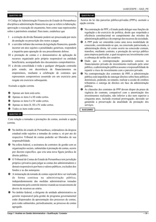 UnB/CESPE – SAD_PE

    QUESTÃO 58                                                          QUESTÃO 60

 O Código de Administração Financeira do Estado de Pernambuco           Acerca da lei das parcerias público-privadas (PPPs), assinale a
disciplina a administração financeira no que se refere à elaboração,   opção correta.
aprovação e execução do orçamento, bem como suas repercussões
                                                                       A Na contratação de PPP, o Estado pode delegar suas funções de
sobre o patrimônio estadual. Para tanto, estabelece que                  regulação e do exercício de política, desde que respeitada a
                                                                         eficiência constitucional no cumprimento das missões da
I   a extinção da dívida flutuante poderá ser processada por meio
                                                                         administração pública e do emprego dos recursos da sociedade.
    da anulação ou prescrição dos restos a pagar.
                                                                       B A PPP pode ser entendida como uma nova modalidade de
II o servidor infrator das normas da legislação financeira, quando       concessão, considerando-se que, na concessão patrocinada, a
    incorrer em atos sujeitos a penalidades genéricas, responderá        administração direta, tal como ocorre na concessão comum,
    a inquérito para apuração de seu procedimento doloso.                transfere, mediante contrato, a prestação do serviço público
III a prestação de contas é o demonstrativo de aplicação de              para empresa particular, a qual recupera seu investimento com
    recursos organizado pelo próprio responsável ou entidade             a cobrança de tarifas dos usuários.
    beneficiária, acompanhado dos documentos comprobatórios.           C Dado que a contraprestação pecuniária consiste no
                                                                         financiamento privado do investimento realizado pelo setor
IV a dívida consolidada é toda e qualquer obrigação contraída
                                                                         público, a administração pública assume a responsabilidade de
    pelo estado, em decorrência de financiamentos ou                     repartir o risco do investimento com o parceiro privado.
    empréstimos, mediante a celebração de contratos que                D Na contraprestação dos contratos de PPP, a administração
    representem compromisso assumido em um exercício para                pública está impedida de outorgar direitos sobre bens públicos
    resgate em exercício subsequente.                                    dominicais, podendo, no entanto, realizar a cessão de créditos
                                                                         tributários e outorga de direitos em face da administração
Assinale a opção correta.                                                pública.
                                                                       E As cláusulas dos contratos de PPP devem dispor do prazo de
A Apenas um item está certo.                                             vigência do contrato, compatível com a amortização dos
                                                                         investimentos realizados, não inferior a dez nem superior a
B Apenas os itens I e III estão certos.
                                                                         cinquenta anos, incluída eventual prorrogação, devendo ser
C Apenas os itens I e IV estão certos.                                   garantida a preservação da atualidade da prestação dos
D Apenas os itens II, III e IV estão certos.                             serviços.
E Todos os itens estão certos.                                           RASCUNHO

    QUESTÃO 59

 Com relação a tomadas e prestações de contas, assinale a opção
correta.

A No âmbito do estado de Pernambuco, ordenadores da despesa
  estadual estão sujeitos a tomadas de contas e, só por ato do
  respectivo Tribunal de contas poderão ser liberados de sua
  responsabilidade.
B Na esfera federal, a assinatura de contratos de gestão com as
  organizações sociais, submetidas à prestação de contas, ocorre
  por decreto específico, que cria uma nova figura jurídica de
  direito público.
C O Tribunal de Contas do Estado de Pernambuco tem jurisdição
  própria e privativa para julgar as contas dos administradores e
  demais responsáveis por bens e valores públicos, excluídos dos
  fundos e as das autarquias.
D A instauração da tomada de contas especial deve ser realizada
  de forma contínua na administração pública,
  independentemente das medidas administrativas tomadas
  internamente pelo controle interno visando ao ressarcimento de
  desvio de recursos ao erário.
E No âmbito federal, o dirigente de unidade administrativa ou
  gerente responsável pela gestão de programa governamental
  estão dispensados da apresentação dos processos de contas,
  pois estão submetidos, periodicamente, ao processo de contas
  agregado.

Cargo 1: Analista em Gestão Administrativa – Qualificação: Contador                                                               – 15 –
 