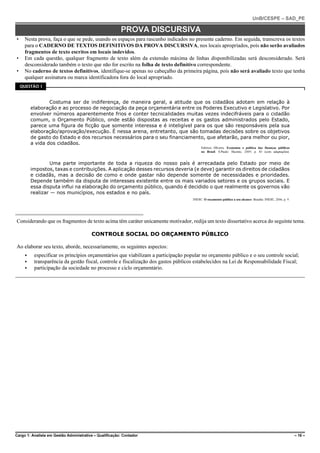 UnB/CESPE – SAD_PE

                                                         PROVA DISCURSIVA
•    Nesta prova, faça o que se pede, usando os espaços para rascunho indicados no presente caderno. Em seguida, transcreva os textos
     para o CADERNO DE TEXTOS DEFINITIVOS DA PROVA DISCURSIVA, nos locais apropriados, pois não serão avaliados
     fragmentos de texto escritos em locais indevidos.
•    Em cada questão, qualquer fragmento de texto além da extensão máxima de linhas disponibilizadas será desconsiderado. Será
     desconsiderado também o texto que não for escrito na folha de texto definitivo correspondente.
•    No caderno de textos definitivos, identifique-se apenas no cabeçalho da primeira página, pois não será avaliado texto que tenha
     qualquer assinatura ou marca identificadora fora do local apropriado.
    QUESTÃO 1



                 Costuma ser de indiferença, de maneira geral, a atitude que os cidadãos adotam em relação à
         elaboração e ao processo de negociação da peça orçamentária entre os Poderes Executivo e Legislativo. Por
         envolver números aparentemente frios e conter tecnicalidades muitas vezes indecifráveis para o cidadão
         comum, o Orçamento Público, onde estão dispostas as receitas e os gastos administrados pelo Estado,
         parece uma figura de ficção que somente interessa e é inteligível para os que são responsáveis pela sua
         elaboração/aprovação/execução. É nessa arena, entretanto, que são tomadas decisões sobre os objetivos
         de gasto do Estado e dos recursos necessários para o seu financiamento, que afetarão, para melhor ou pior,
         a vida dos cidadãos.
                                                                                         Fabrício Oliveira. Economia e política das finanças públicas
                                                                                         no Brasil. S.Paulo: Hucitec, 2009, p. 83 (com adaptações).


                  Uma parte importante de toda a riqueza do nosso país é arrecadada pelo Estado por meio de
         impostos, taxas e contribuições. A aplicação desses recursos deveria (e deve) garantir os direitos de cidadãos
         e cidadãs, mas a decisão de como e onde gastar não depende somente de necessidades e prioridades.
         Depende também da disputa de interesses existente entre os mais variados setores e os grupos sociais. E
         essa disputa influi na elaboração do orçamento público, quando é decidido o que realmente os governos vão
         realizar — nos municípios, nos estados e no país.
                                                                                    INESC. O orçamento público a seu alcance. Brasília: INESC, 2006, p. 9.




Considerando que os fragmentos de texto acima têm caráter unicamente motivador, redija um texto dissertativo acerca do seguinte tema.

                                         CONTROLE SOCIAL DO ORÇAMENTO PÚBLICO

Ao elaborar seu texto, aborde, necessariamente, os seguintes aspectos:
     <    especificar os princípios orçamentários que viabilizam a participação popular no orçamento público e o seu controle social;
     <    transparência da gestão fiscal, controle e fiscalização dos gastos públicos estabelecidos na Lei de Responsabilidade Fiscal;
     <    participação da sociedade no processo e ciclo orçamentário.




Cargo 1: Analista em Gestão Administrativa – Qualificação: Contador                                                                                          – 16 –
 