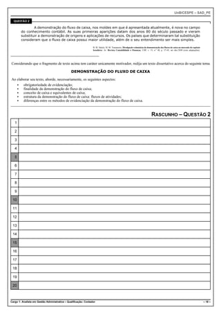 UnB/CESPE – SAD_PE

  QUESTÃO 2

                A demonstração do fluxo de caixa, nos moldes em que é apresentada atualmente, é nova no campo
        do conhecimento contábil. As suas primeiras aparições datam dos anos 80 do século passado e vieram
        substituir a demonstração de origens e aplicações de recursos. Os países que determinaram tal substituição
        consideram que o fluxo de caixa possui maior utilidade, além de o seu entendimento ser mais simples.

                                                                 B. M. Salotti, M. M. Yamamoto, Divulgação voluntária da demonstração dos fluxos de caixa no mercado de capitais
                                                                 brasileiro. In: Revista Contabilidade e Finanças, USP, v. 19, n.º 48, p. 37-49, set.-dez.2008 (com adaptações).




Considerando que o fragmento de texto acima tem caráter unicamente motivador, redija um texto dissertativo acerca do seguinte tema.

                                               DEMONSTRAÇÃO DO FLUXO DE CAIXA

Ao elaborar seu texto, aborde, necessariamente, os seguintes aspectos:
   < obrigatoriedade de evidenciação;
   < finalidade da demonstração do fluxo de caixa;
   < conceito de caixa e equivalentes de caixa;
   < estrutura da demonstração do fluxo de caixa: fluxos de atividades;
   < diferenças entre os métodos de evidenciação da demonstração do fluxo de caixa.


                                                                                                                             RASCUNHO – QUESTÃO 2
   1

   2

   3

   4

   5

   6

   7

   8

   9

 10

 11

 12

 13

 14

 15

 16

 17

 18

 19

 20



Cargo 1: Analista em Gestão Administrativa – Qualificação: Contador                                                                                                                – 18 –
 