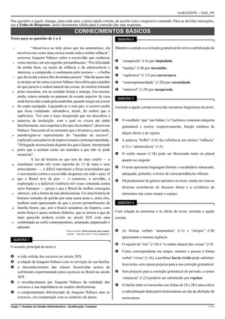 UnB/CESPE – SAD_PE

Nas questões a seguir, marque, para cada uma, a única opção correta, de acordo com o respectivo comando. Para as devidas marcações,
use a Folha de Respostas, único documento válido para a correção das suas respostas.
                                                    CONHECIMENTOS BÁSICOS
Texto para as questões de 1 a 4                                                               QUESTÃO 2


 1            “Absorvia-a no leite preto que me amamentou; ela                               Mantém o sentido e a correção gramatical do texto a substituição de
     envolveu-me como uma carícia muda toda a minha infância”,
     escreveu Joaquim Nabuco sobre a escravidão que conheceu
 4   como menino, em um engenho pernambucano. “Por felicidade                                A ‘compaixão’ (R.6) por impiedade.
     da minha hora, eu trazia da infância e da adolescência o                                B “tepidez” (R.8) por mornidão.
     interesse, a compaixão, o sentimento pelo escravo — o bolbo
 7   que devia dar a única flor da minha carreira”. Não há quem não                          C “supliciava” (R.15) por escravizava.
     se arrepie ao ler como o jovem Nabuco descobriu que a tepidez                           D “contemporaneidade” (R.20) por recentidade.
     do que parecia a ordem natural das coisas, de menino mimado
                                                                                             E “indizível” (R.29) por inesperada.
10   pelas mucamas, era na verdade brutal e amarga. Era menino
     ainda, estava sentado no patamar da escada superior da casa
                                                                                              QUESTÃO 3
     onde havia sido criado pela madrinha, quando surgiu um jovem
13   de corpo castigado. Lançando-se a seus pés, o escravo pediu                             Assinale a opção correta acerca das estruturas linguísticas do texto.
     que fosse comprado, salvando-o, assim, do senhor que o
     supliciava. “Foi este o traço inesperado que me descobriu a
16   natureza da instituição, com a qual eu vivera até então                                 A O vocábulo “que” nas linhas 3 e 7 pertence à mesma categoria
     familiarmente, sem suspeitar a dor que ela ocultava”, descreveu                             gramatical e exerce, respectivamente, função sintática de
     Nabuco. Nasceram ali as sementes que o levaram a, mais tarde,
                                                                                                 objeto direto e de sujeito.
19   autodesignar-se representante do “mandato do escravo”,
     explicado com palavras de impressionante contemporaneidade:                             B A palavra “bolbo” (R.6) faz referência aos termos “infância”
     “Delegação inconsciente da parte dos que a fazem, interpretada                              (R.5) e “adolescência” (R.5).
22   pelos que a aceitam como um mandato a que não se pode
     renunciar”.                                                                             C O verbo nascer (R.18) pode ser flexionado tanto no plural
              À luz da história no que tem de mais estéril — a                                   quanto no singular.
25   entediante versão mil vezes repetida do 13 de maio e seus
     antecedentes —, é difícil reproduzir a força avassaladora que                           D O texto apresenta linguagem formal e vocabulário rebuscado,
     o movimento contra a escravidão despertou em todo o país. O                                 adequada, portanto, a textos de correspondências oficiais.
28   que o Brasil teve de pior — o comércio, a servidão, a
                                                                                             E Há predomínio do gênero narrativo no texto, tendo em vista as
     exploração e a indizível violência mil vezes cometida contra
     seres humanos — gerou o que o Brasil de melhor conseguiu                                    diversas ocorrências de discurso direto e a existência de
31   oferecer, sob a forma da luta abolicionista. Foi uma história de                            elementos tais como tempo e espaço.
     homens tomados de paixão por uma causa justa e, entre eles,
     nenhum mais apaixonado do que o jovem pernambucano de                                    QUESTÃO 4

34   família ilustre, pai, avô e bisavô senadores do Império, com
     muito berço e quase nenhum dinheiro, que se tornou o que de                             Com relação às estruturas e às ideias do texto, assinale a opção
     mais parecido poderia existir no século XIX com uma                                     correta.
37   celebridade ao estilo contemporâneo, aclamado, paparicado e
     adorado.
                                           Vilma Gryzinski. Herói nacional, para sempre.     A As formas verbais ‘amamentou’ (R.1) e “arrepie” (R.8)
                                           Internet: <veja.abril.com.br> (com adaptações).
                                                                                                 apresentam a mesma regência.
  QUESTÃO 1
                                                                                             B O sujeito de “era” (R.10) é “a ordem natural das coisas” (R.9).
O assunto principal do texto é
                                                                                             C Como correspondente em tempo, número e pessoa à forma
A a vida sofrida dos escravos no século XIX.                                                     verbal ‘vivera’ (R.16), a perífrase havia vivido pode substituí-
B a relação de Joaquim Nabuco com os serviçais de sua família.
                                                                                                 la no texto, sem causar prejuízo para a sua correção gramatical.
C o desconhecimento das classes favorecidas acerca do
  sofrimento experimentado pelos escravos no Brasil no século                                D Sem prejuízo para a correção gramatical do período, o termo
  XIX.                                                                                           ‘renunciar’ (R.23) poderia ser substituído por rejeitar.
D o reconhecimento por Joaquim Nabuco da realidade dos
                                                                                             E O trecho entre os travessões nas linhas de 26 a 28 é uma crítica
  escravos e sua importância no cenário abolicionista.
E o comportamento diferenciado de Joaquim Nabuco ante os                                         à subestimação dada pelos historiadores ao dia da abolição da
  escravos, em comparação com os senhores da época.                                              escravatura.

Cargo 1: Analista em Gestão Administrativa – Qualificação: Contador                                                                                          –1–
 