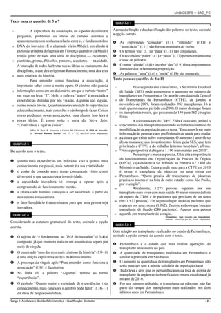 UnB/CESPE – SAD_PE

Texto para as questões de 5 a 7                                                              QUESTÃO 7


 1             A capacidade de associação, ou o poder de conectar                           Acerca da função e da classificação das palavras no texto, assinale
                                                                                            a opção correta.
     perguntas, problemas ou ideias de campos distintos e
     aparentemente sem nenhuma relação entre si, é fundamental no                           A As expressões “conectar” (R.1), “entender” (R.11) e
 4   DNA do inovador. É o chamado efeito Médici, em alusão à                                    “associação” (R.11) são formas nominais do verbo.
     explosão criadora deflagrada em Florença quando o clã Médici                           B Os termos “ou” (R.1) e “para” (R.18) são conjunções.
     reuniu gente de toda uma série de disciplinas — escultores,                            C Os vocábulos “poder” (R.1) e “pode” (R.17) pertencem à mesma
 7   cientistas, poetas, filósofos, pintores, arquitetos — na cidade.                           classe de palavras.
     A interação de todos fez brotar novas ideias no cruzamento das                         D O nome “alusão” (R.4) e o verbo “deu” (R.9) têm complementos
                                                                                                introduzidos pela mesma preposição.
     disciplinas, o que deu origem ao Renascimento, uma das eras
                                                                                            E As palavras “uma” (R.6) e “meia” (R.19) são numerais.
10   mais criativas da história.
               Para entender como funciona a associação, é                                  Texto para as questões de 8 a 11
     importante saber como a mente opera. O cérebro não guarda                               1             Pelo segundo ano consecutivo, a Secretaria Estadual
13   informações como em um dicionário, em que o verbete “teatro”                                de Saúde (SES) pode comemorar o aumento no número de
     vai estar na letra “T”. Nele, a palavra “teatro” é associada a                              transplantes em Pernambuco. De acordo com dados da Central
     experiências distintas por nós vividas. Algumas são lógicas,                            4   de Transplantes de Pernambuco (CTPE), de janeiro a
16   outras menos óbvias. Quanto maior a variedade de experiências                               novembro de 2009, foram realizados 982 transplantes, 16 a
                                                                                                 mais que no mesmo período em 2008. O maior destaque foram
     e de conhecimento, mais conexões o cérebro pode fazer. Coisas
                                                                                             7   os transplantes renais, que passaram de 150 para 162 cirurgias
     novas produzem novas associações; para alguns, isso leva a                                  feitas.
19   novas ideias. É como volta e meia diz Steve Jobs:                                                     A coordenadora da CTPE, Zilda Cavalcanti, atribui o
     “Criatividade é ligar as coisas”.                                                      10   crescimento dos transplantes no estado ao trabalho contínuo de
               Jeffrey H. Dyer, B. Gregersen e Clayton M. Christensen. O DNA do inovador.        sensibilização da população para o tema. “Buscamos levar mais
               In: Harvard Business Review, vol. 87, n.o 12, dez./2009 (com adaptações).         informação às pessoas e aos profissionais de saúde para mudar
                                                                                            13   a cultura que existe sobre transplantes. O aumento é um reflexo
                                                                                                 dessa mudança; dos investimentos feitos pela SES, que tem
  QUESTÃO 5
                                                                                                 priorizado a CTPE; e do trabalho feito nos hospitais”, afirma.
De acordo com o texto,                                                                      16   “Nossa perspectiva é chegar a 1.100 transplantes em 2010”.
                                                                                                           Para atingir a marca esperada, Zilda cita a importância
                                                                                                 do funcionamento das Organizações de Procura de Órgãos
A quanto mais experiências um indivíduo vive e quanto mais
                                                                                            19   (OPOs), cuja existência foi definida na Portaria n.º 2.601 do
  conhecimento ele possui, mais patente é a sua criatividade.                                    Ministério da Saúde. Outra grande meta para a CTPE em 2010
B o poder de conexão entre temas comumente vistos como                                           é tornar o transplante de pâncreas em uma rotina em
  diversos é o que caracteriza a inventividade.                                             22   Pernambuco. “Quem precisa de transplantes de pâncreas
                                                                                                 precisa se inscrever na lista de outro estado, como São Paulo,
C a capacidade inovadora só começa a operar após a
                                                                                                 por exemplo”.
  compreensão do funcionamento mental.                                                      25             Atualmente, 3.275 pessoas esperam por um
D a criatividade humana começou a ser valorizada a partir do                                     transplante para viver com mais saúde. O maior número da lista
  movimento renascentista.                                                                       de espera da CTPE é de pacientes que precisam de um novo
E o fator hereditário é determinante para que uma pessoa seja                               28   rim (1.932 pessoas). Em segundo lugar, estão os pacientes que
                                                                                                 esperam por uma córnea (1.062). Depois, estão os que buscam
  inovadora.
                                                                                                 transplante de fígado (280 pacientes). Apenas uma pessoa
  QUESTÃO 6                                                                                 31   aguarda por transplante de coração.
                                                                                                                                 Pernambuco bate recorde em transplantes.
                                                                                                                                 Internet: <www2.pe.gov.br> (com adaptações).
Considerando a estrutura gramatical do texto, assinale a opção
                                                                                             QUESTÃO 8
correta.
                                                                                            Com relação aos transplantes realizados no estado de Pernambuco,
A O sujeito de “é fundamental no DNA do inovador” (R.3-4) é                                 assinale a opção correta de acordo com o texto.
  composto, já que enumera mais de um assunto e os separa por
                                                                                            A Pernambuco é o estado que mais realiza operações de
  meio de vírgula.                                                                            transplante atualmente no país.
B O enunciado “uma das eras mais criativas da história” (R.9-10)                            B A quantidade de transplantes realizados em Pernambuco é
  é uma oração explicativa acerca do Renascimento.                                            similar à praticada em São Paulo.
C A presença da vírgula após “Para entender como funciona a                                 C O aumento na quantidade de transplantes em Pernambuco não
  associação” (R.11) é facultativa.                                                           seria possível sem a atitude solidária da população local.
                                                                                            D Tudo leva a crer que os pernambucanos da lista de espera de
D Na linha 15, a palavra “Algumas” remete ao termo                                            transplante de órgãos serão beneficiados em seu estado natal já
  “experiências”.                                                                             no ano de 2010.
E O período “Quanto maior a variedade de experiências e de                                  E Por seu número reduzido, o transplante de pâncreas não faz
  conhecimento, mais conexões o cérebro pode fazer” (R.16-17)                                 parte do ranque dos transplantes mais realizados nos dois
  dá ideia de proporcionalidade.                                                              últimos anos em Pernambuco.

Cargo 1: Analista em Gestão Administrativa – Qualificação: Contador                                                                                                    –2–
 